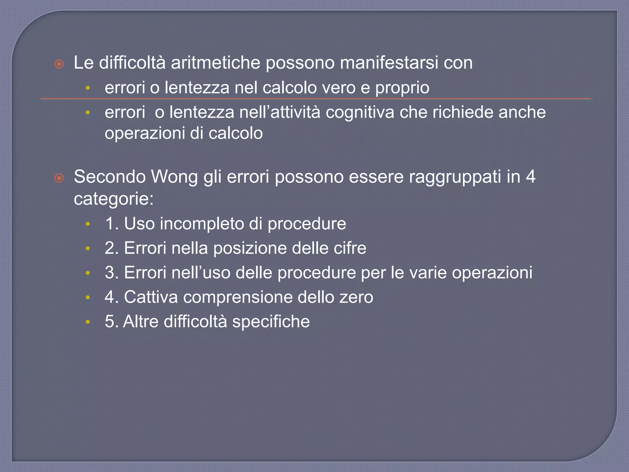 Le difficoltà aritmetiche possono manifestarsi con
• errori o lentezza nel calcolo vero e proprio
• errori o lentezza nell‟attività cognitiva che richiede anche
operazioni di calcolo
 Secondo Wong gli errori possono essere raggruppati in 4
categorie:
• 1. Uso incompleto di procedure
• 2. Errori nella posizione delle cifre
• 3. Errori nell‟uso delle procedure per le varie operazioni
• 4. Cattiva comprensione dello zero
• 5. Altre difficoltà specifiche
 