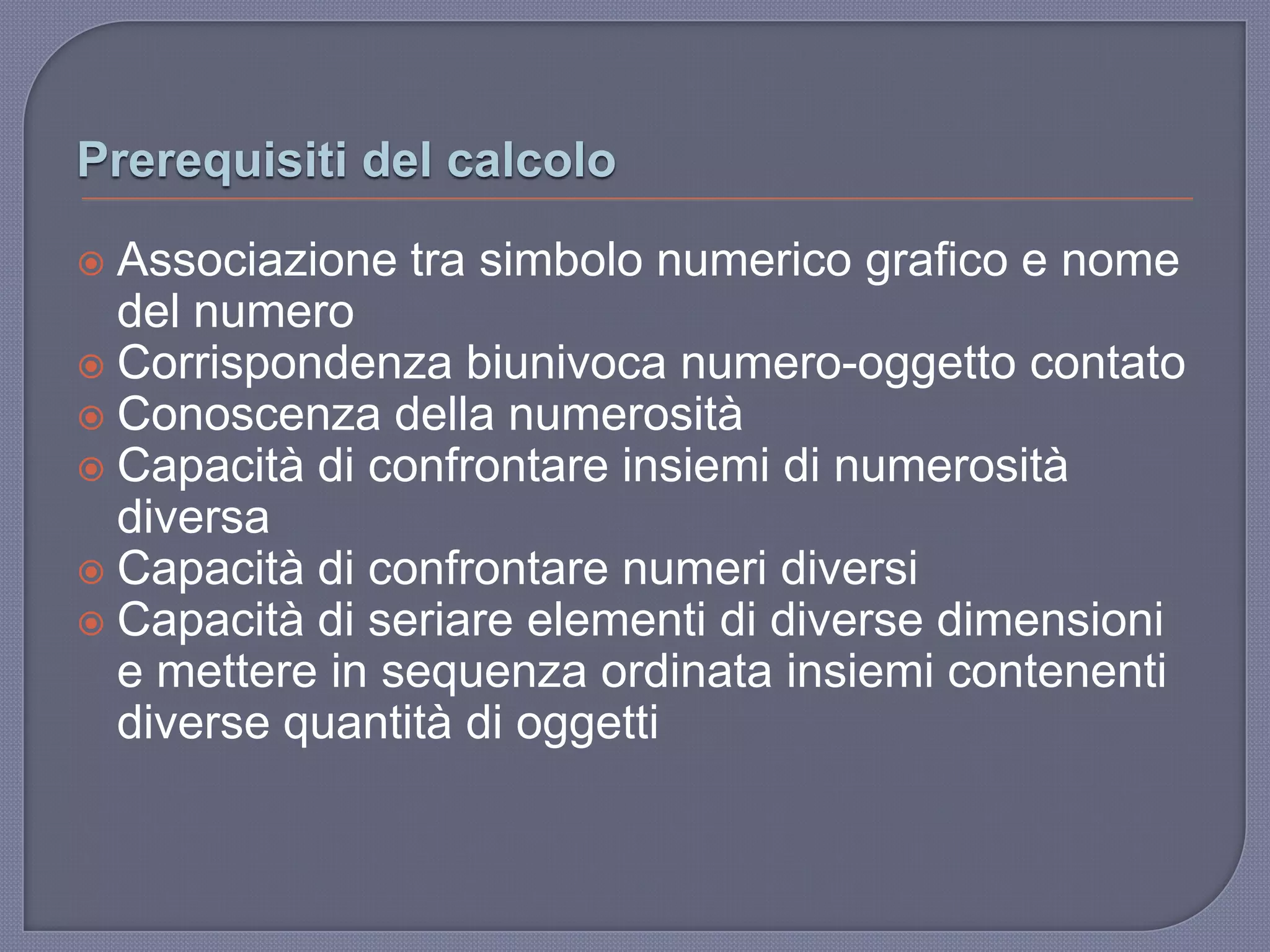 Prerequisiti del calcolo
 Associazione tra simbolo numerico grafico e nome
del numero
 Corrispondenza biunivoca numero-oggetto contato
 Conoscenza della numerosità
 Capacità di confrontare insiemi di numerosità
diversa
 Capacità di confrontare numeri diversi
 Capacità di seriare elementi di diverse dimensioni
e mettere in sequenza ordinata insiemi contenenti
diverse quantità di oggetti
 
