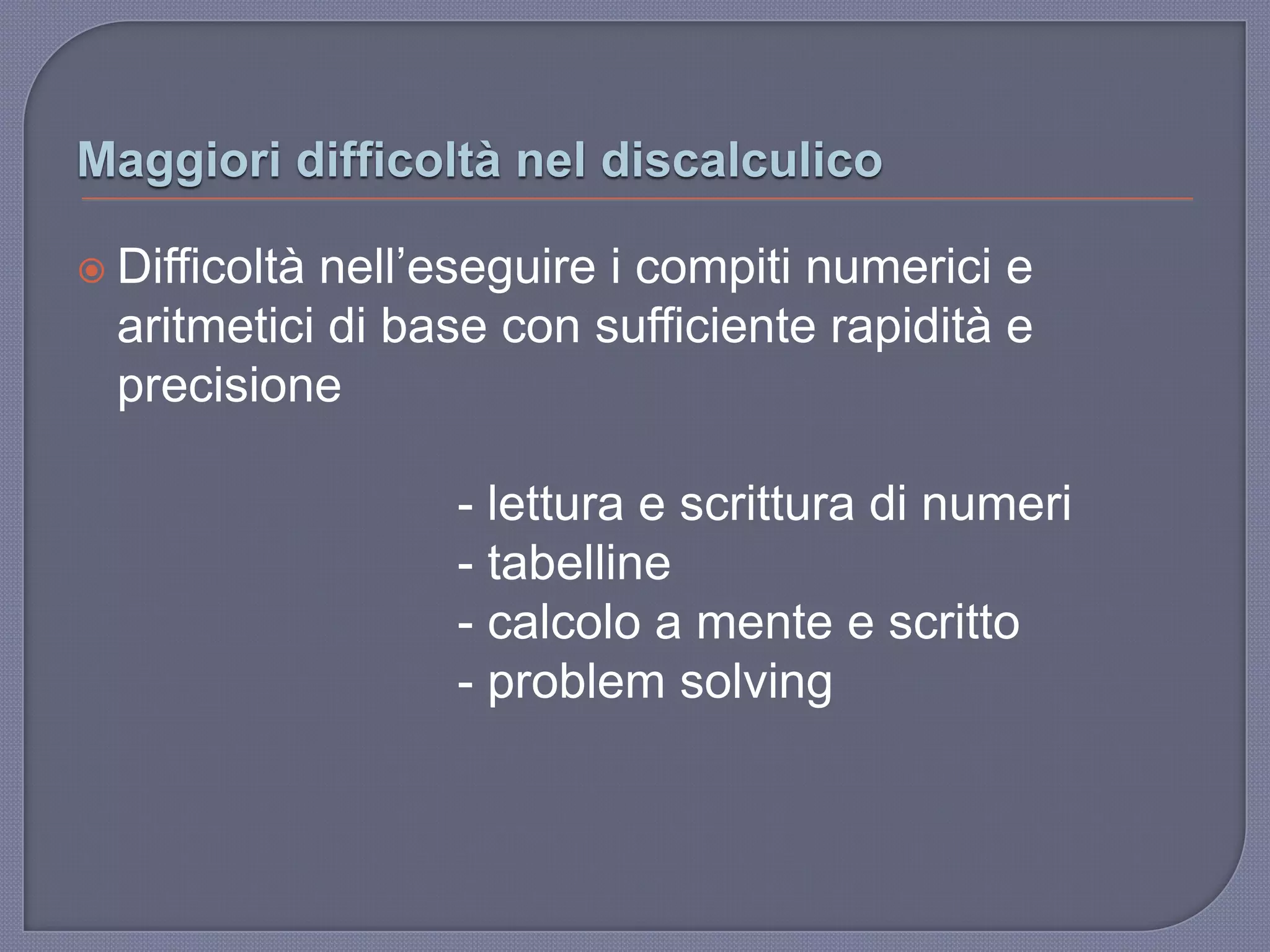 Maggiori difficoltà nel discalculico
 Difficoltà nell‟eseguire i compiti numerici e
aritmetici di base con sufficiente rapidità e
precisione
- lettura e scrittura di numeri
- tabelline
- calcolo a mente e scritto
- problem solving
 
