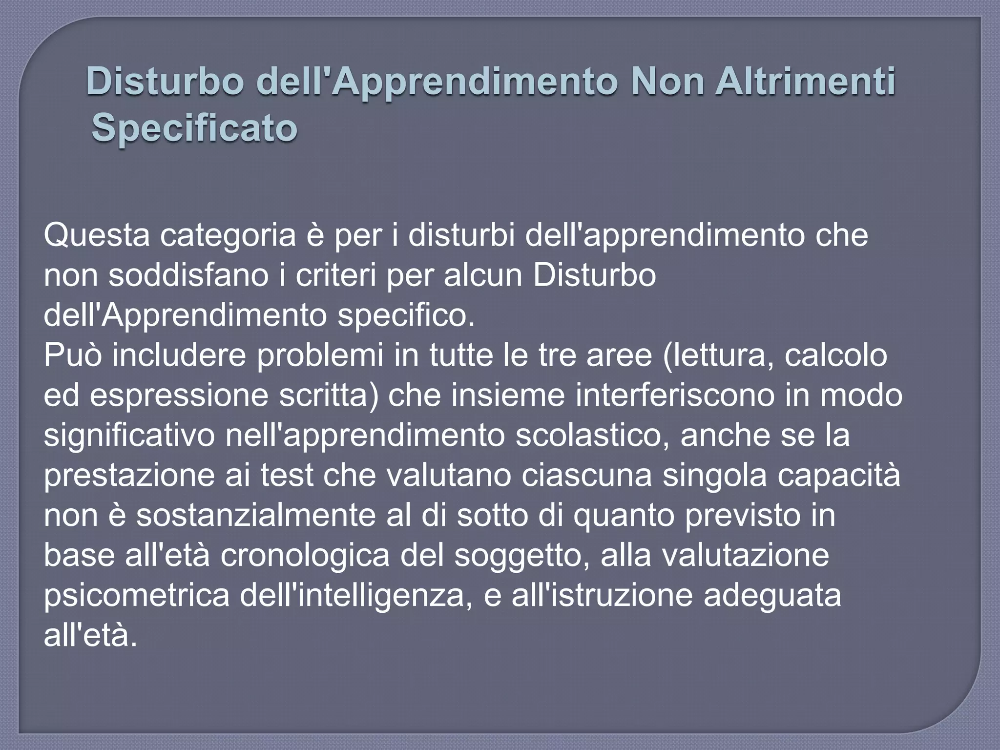 Disturbo dell'Apprendimento Non Altrimenti
Specificato
Questa categoria è per i disturbi dell'apprendimento che
non soddisfano i criteri per alcun Disturbo
dell'Apprendimento specifico.
Può includere problemi in tutte le tre aree (lettura, calcolo
ed espressione scritta) che insieme interferiscono in modo
significativo nell'apprendimento scolastico, anche se la
prestazione ai test che valutano ciascuna singola capacità
non è sostanzialmente al di sotto di quanto previsto in
base all'età cronologica del soggetto, alla valutazione
psicometrica dell'intelligenza, e all'istruzione adeguata
all'età.
 