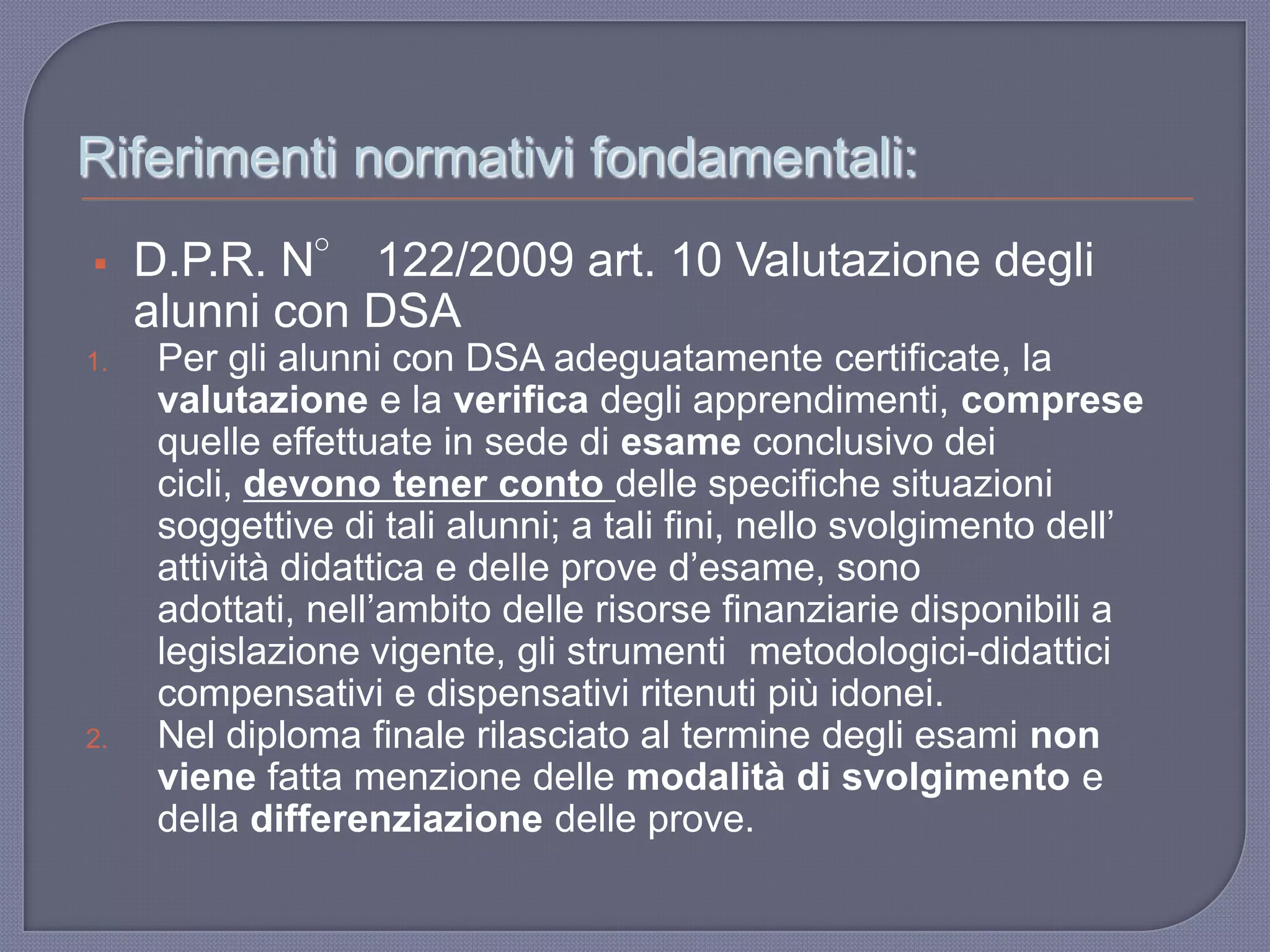 Riferimenti normativi fondamentali:
 D.P.R. N° 122/2009 art. 10 Valutazione degli
alunni con DSA
1. Per gli alunni con DSA adeguatamente certificate, la
valutazione e la verifica degli apprendimenti, comprese
quelle effettuate in sede di esame conclusivo dei
cicli, devono tener conto delle specifiche situazioni
soggettive di tali alunni; a tali fini, nello svolgimento dell‟
attività didattica e delle prove d‟esame, sono
adottati, nell‟ambito delle risorse finanziarie disponibili a
legislazione vigente, gli strumenti metodologici-didattici
compensativi e dispensativi ritenuti più idonei.
2. Nel diploma finale rilasciato al termine degli esami non
viene fatta menzione delle modalità di svolgimento e
della differenziazione delle prove.
 