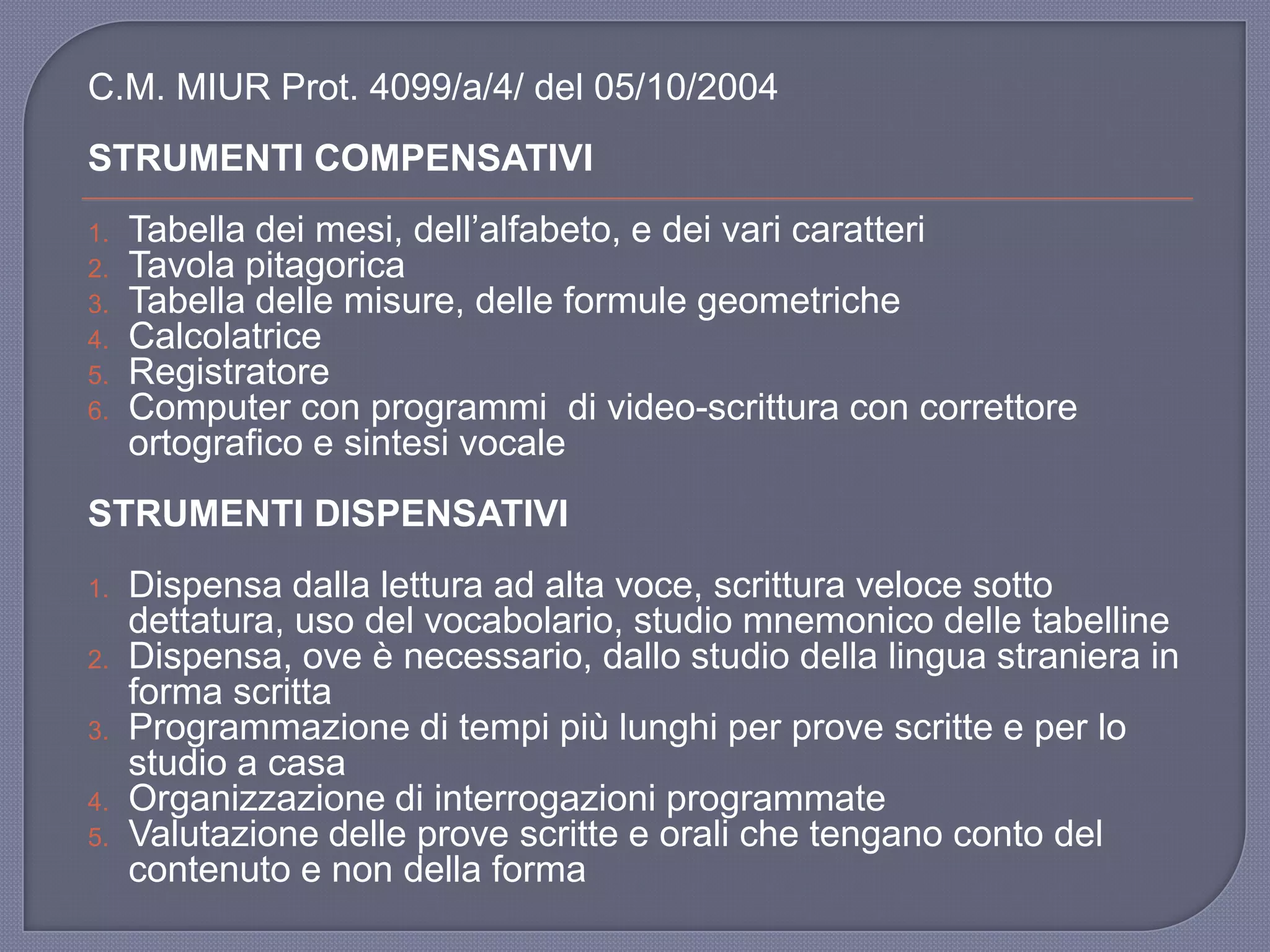C.M. MIUR Prot. 4099/a/4/ del 05/10/2004
STRUMENTI COMPENSATIVI
1. Tabella dei mesi, dell‟alfabeto, e dei vari caratteri
2. Tavola pitagorica
3. Tabella delle misure, delle formule geometriche
4. Calcolatrice
5. Registratore
6. Computer con programmi di video-scrittura con correttore
ortografico e sintesi vocale
STRUMENTI DISPENSATIVI
1. Dispensa dalla lettura ad alta voce, scrittura veloce sotto
dettatura, uso del vocabolario, studio mnemonico delle tabelline
2. Dispensa, ove è necessario, dallo studio della lingua straniera in
forma scritta
3. Programmazione di tempi più lunghi per prove scritte e per lo
studio a casa
4. Organizzazione di interrogazioni programmate
5. Valutazione delle prove scritte e orali che tengano conto del
contenuto e non della forma
 