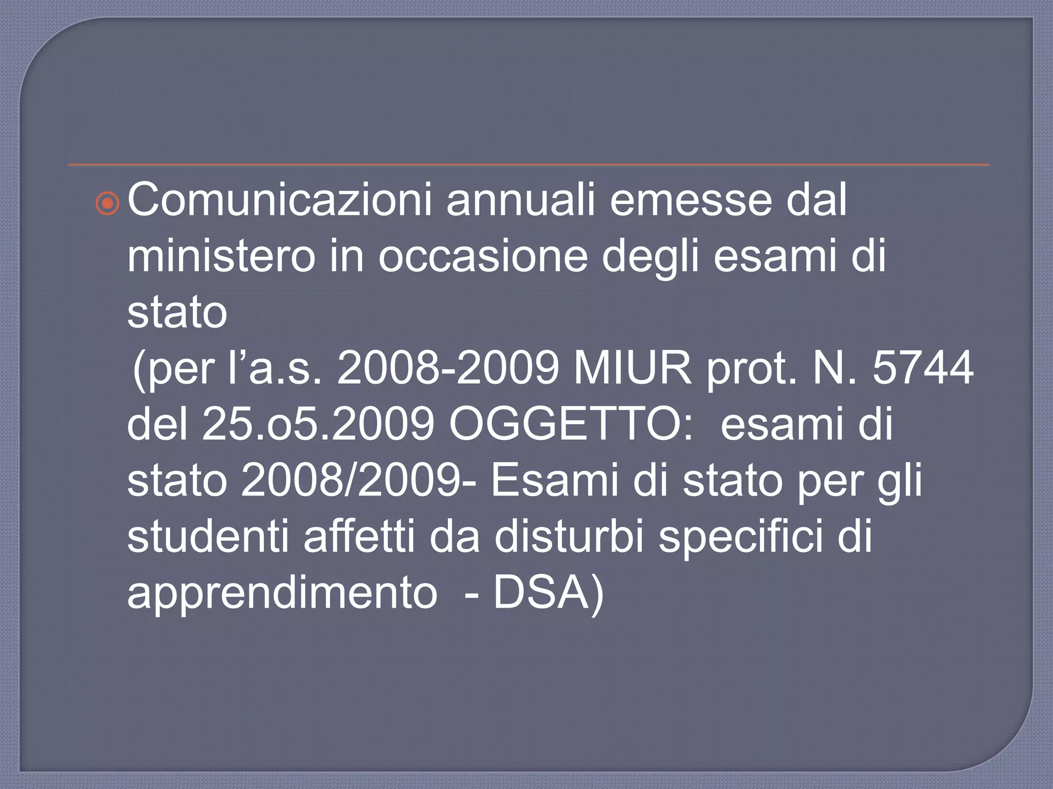 Comunicazioni annuali emesse dal
ministero in occasione degli esami di
stato
(per l‟a.s. 2008-2009 MIUR prot. N. 5744
del 25.o5.2009 OGGETTO: esami di
stato 2008/2009- Esami di stato per gli
studenti affetti da disturbi specifici di
apprendimento - DSA)
 