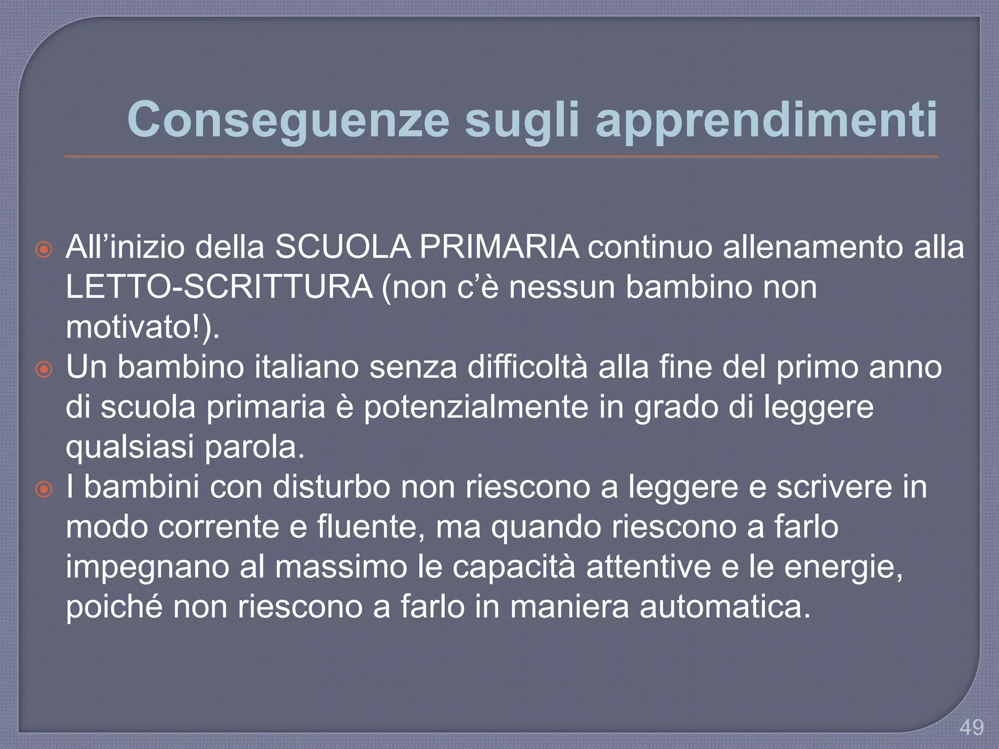 Conseguenze sugli apprendimenti
 All‟inizio della SCUOLA PRIMARIA continuo allenamento alla
LETTO-SCRITTURA (non c‟è nessun bambino non
motivato!).
 Un bambino italiano senza difficoltà alla fine del primo anno
di scuola primaria è potenzialmente in grado di leggere
qualsiasi parola.
 I bambini con disturbo non riescono a leggere e scrivere in
modo corrente e fluente, ma quando riescono a farlo
impegnano al massimo le capacità attentive e le energie,
poiché non riescono a farlo in maniera automatica.
49
 