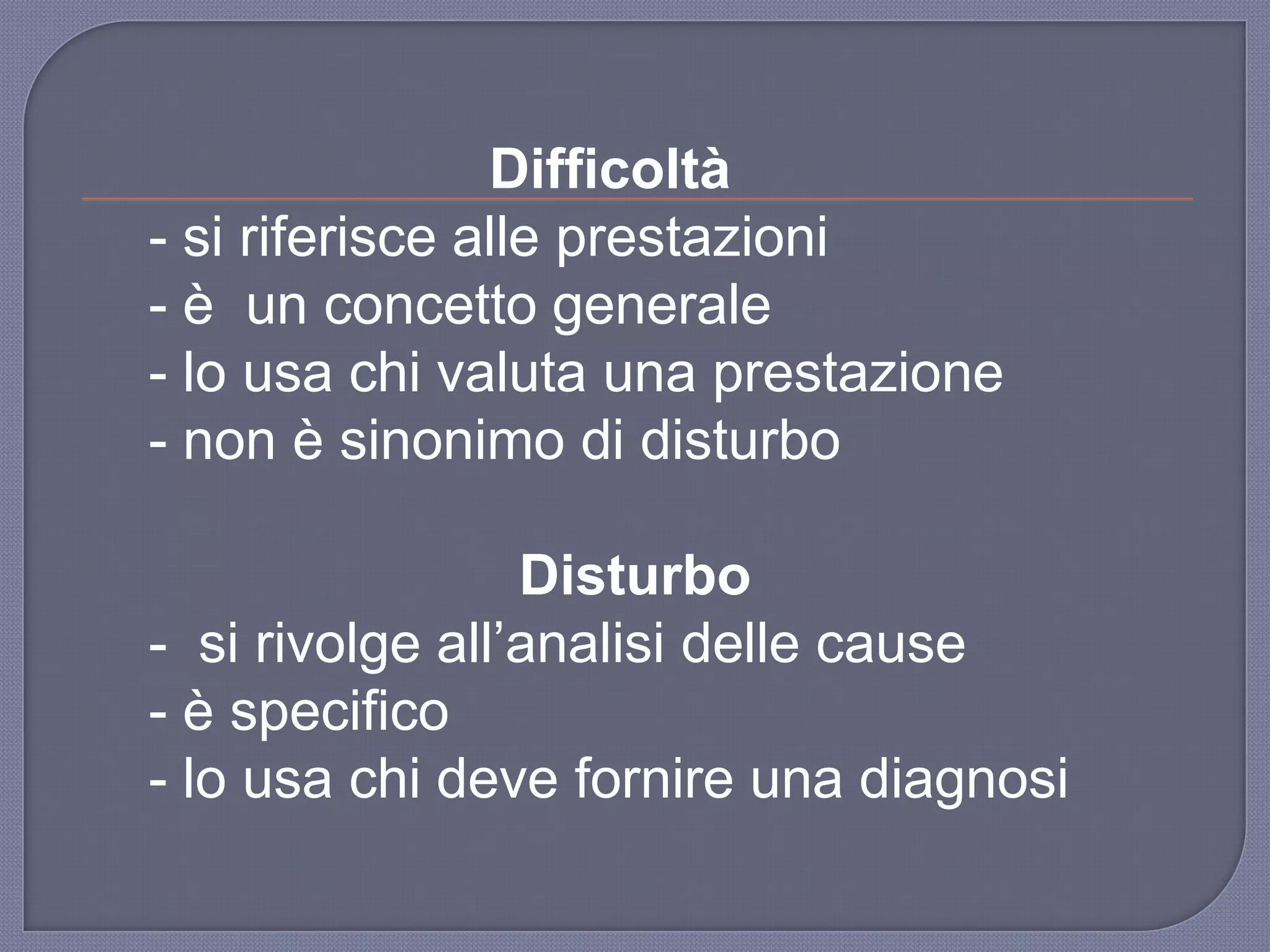 Difficoltà
- si riferisce alle prestazioni
- è un concetto generale
- lo usa chi valuta una prestazione
- non è sinonimo di disturbo
Disturbo
- si rivolge all‟analisi delle cause
- è specifico
- lo usa chi deve fornire una diagnosi
 