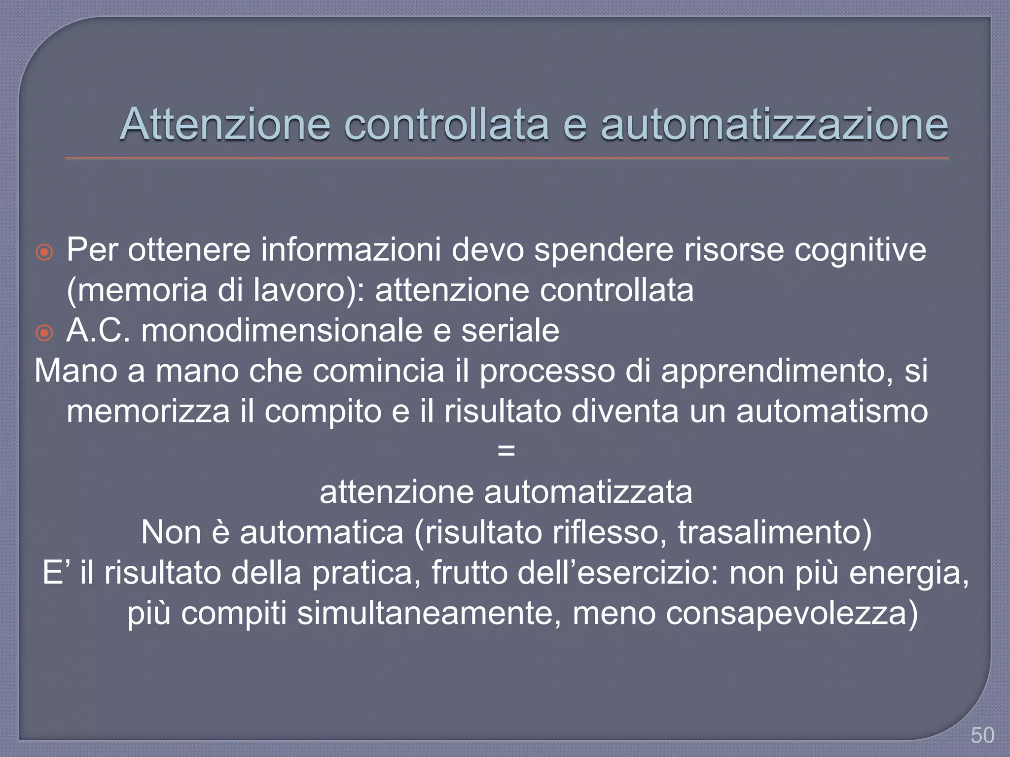 Attenzione controllata e automatizzazione
 Per ottenere informazioni devo spendere risorse cognitive
(memoria di lavoro): attenzione controllata
 A.C. monodimensionale e seriale
Mano a mano che comincia il processo di apprendimento, si
memorizza il compito e il risultato diventa un automatismo
=
attenzione automatizzata
Non è automatica (risultato riflesso, trasalimento)
E‟ il risultato della pratica, frutto dell‟esercizio: non più energia,
più compiti simultaneamente, meno consapevolezza)
50
 