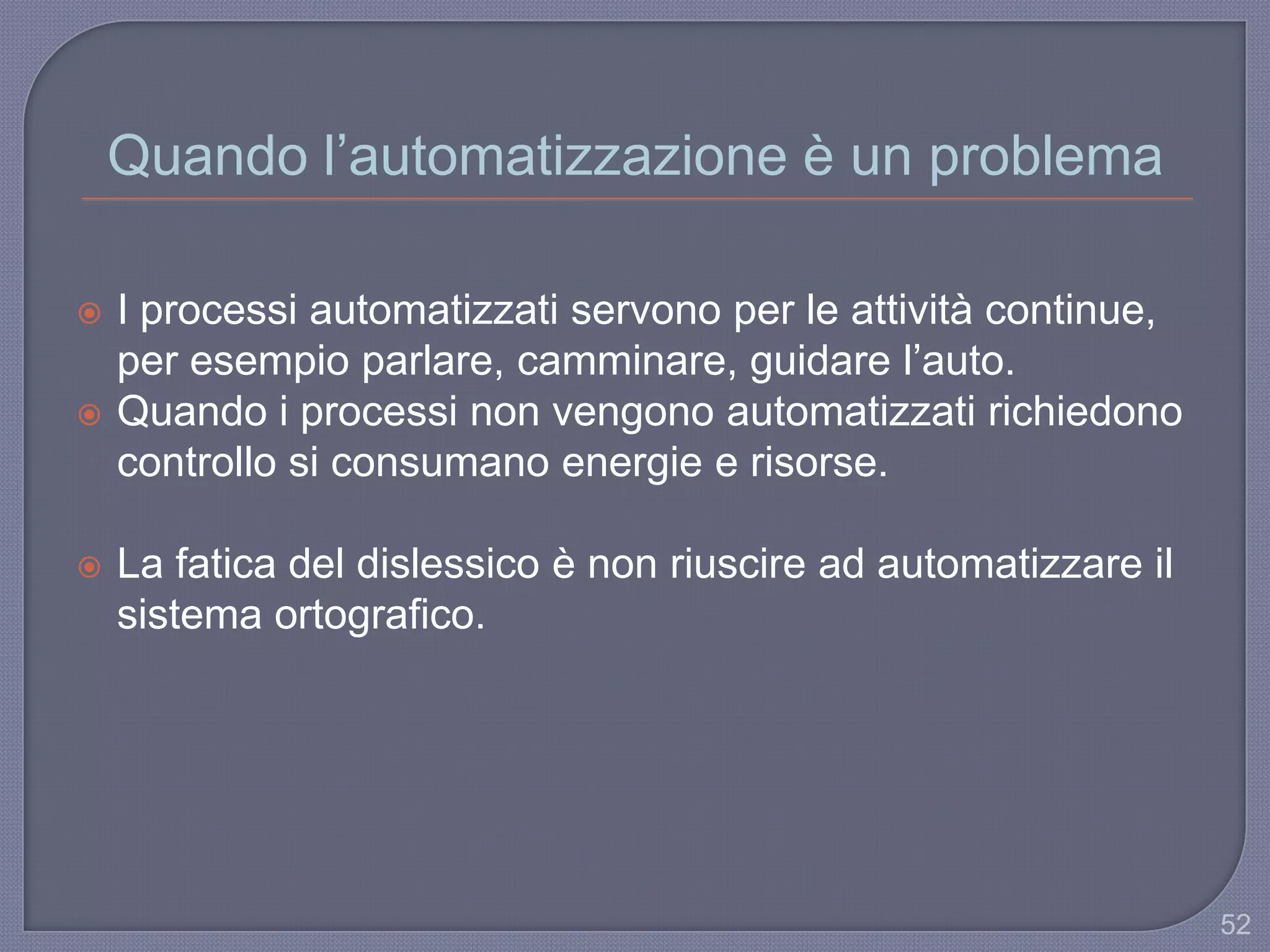Quando l‟automatizzazione è un problema
 I processi automatizzati servono per le attività continue,
per esempio parlare, camminare, guidare l‟auto.
 Quando i processi non vengono automatizzati richiedono
controllo si consumano energie e risorse.
 La fatica del dislessico è non riuscire ad automatizzare il
sistema ortografico.
52
 