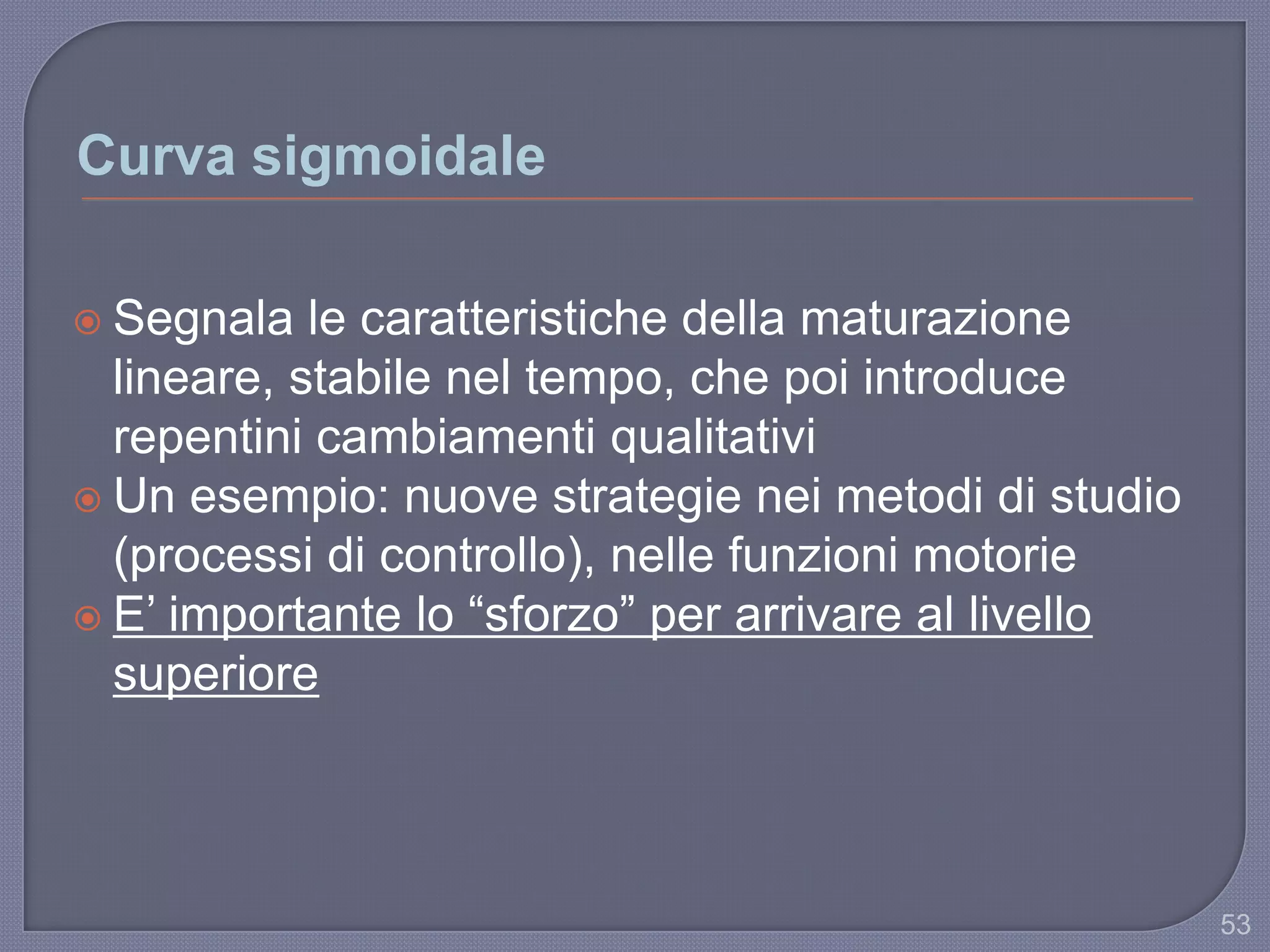 Curva sigmoidale
 Segnala le caratteristiche della maturazione
lineare, stabile nel tempo, che poi introduce
repentini cambiamenti qualitativi
 Un esempio: nuove strategie nei metodi di studio
(processi di controllo), nelle funzioni motorie
 E‟ importante lo “sforzo” per arrivare al livello
superiore
53
 