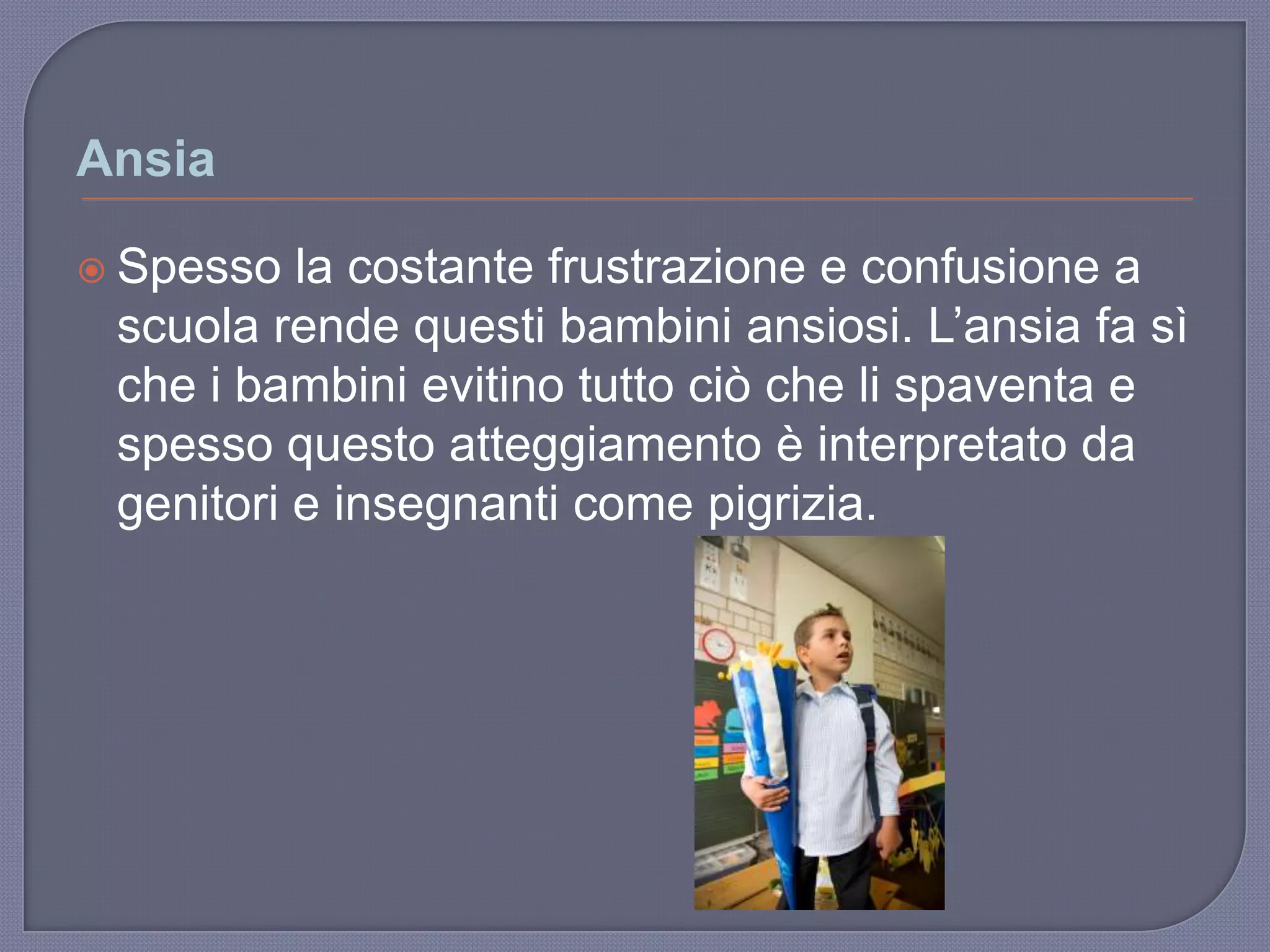 Ansia
 Spesso la costante frustrazione e confusione a
scuola rende questi bambini ansiosi. L‟ansia fa sì
che i bambini evitino tutto ciò che li spaventa e
spesso questo atteggiamento è interpretato da
genitori e insegnanti come pigrizia.
 