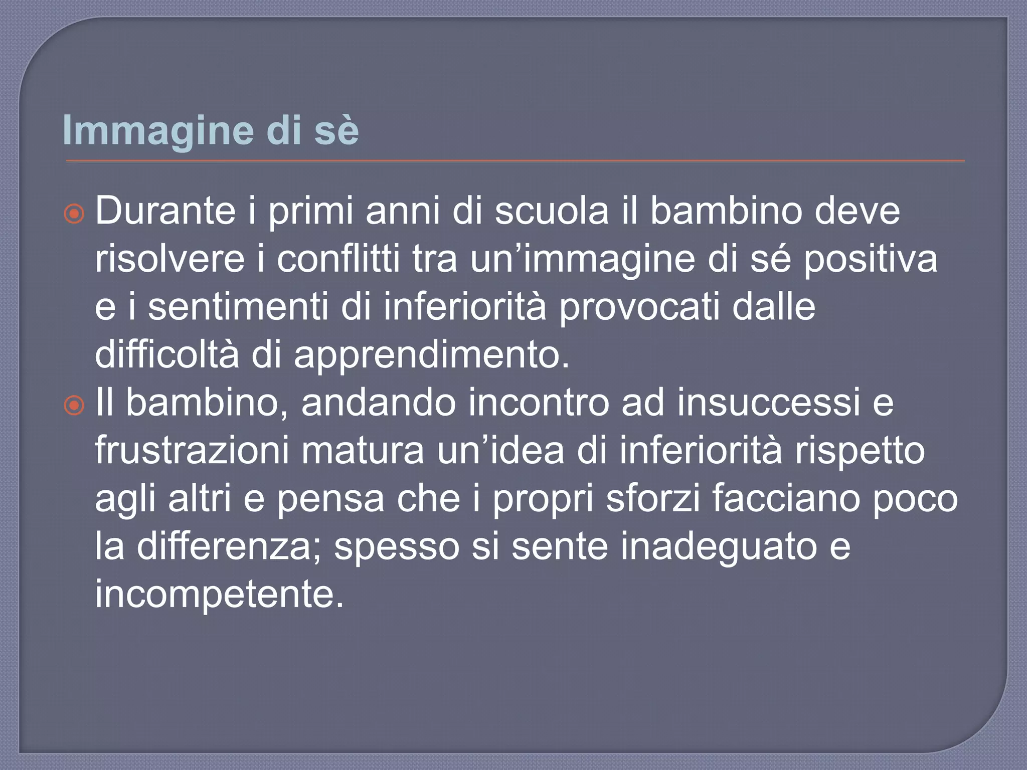 Immagine di sè
 Durante i primi anni di scuola il bambino deve
risolvere i conflitti tra un‟immagine di sé positiva
e i sentimenti di inferiorità provocati dalle
difficoltà di apprendimento.
 Il bambino, andando incontro ad insuccessi e
frustrazioni matura un‟idea di inferiorità rispetto
agli altri e pensa che i propri sforzi facciano poco
la differenza; spesso si sente inadeguato e
incompetente.
 