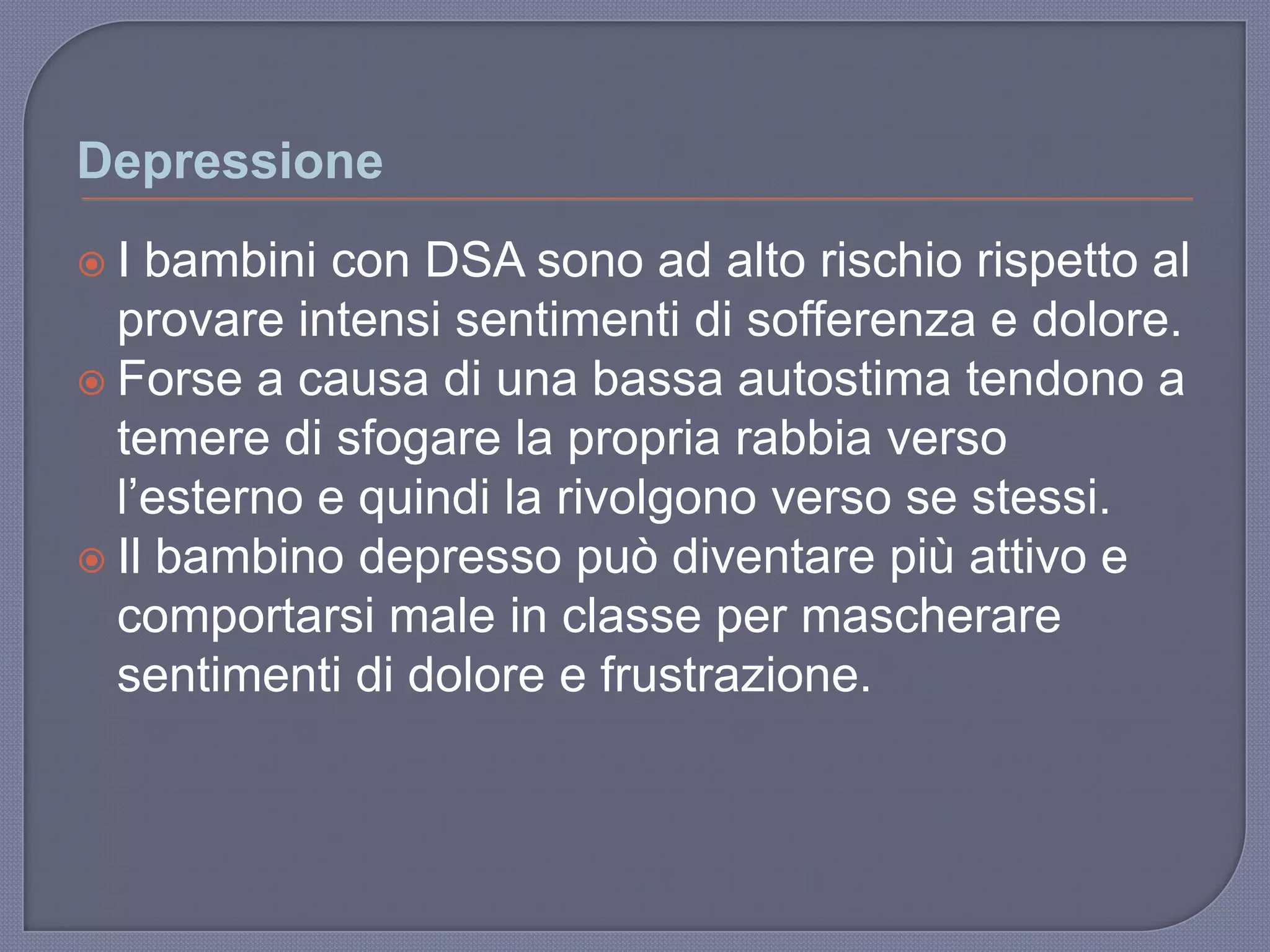 Depressione
 I bambini con DSA sono ad alto rischio rispetto al
provare intensi sentimenti di sofferenza e dolore.
 Forse a causa di una bassa autostima tendono a
temere di sfogare la propria rabbia verso
l‟esterno e quindi la rivolgono verso se stessi.
 Il bambino depresso può diventare più attivo e
comportarsi male in classe per mascherare
sentimenti di dolore e frustrazione.
 
