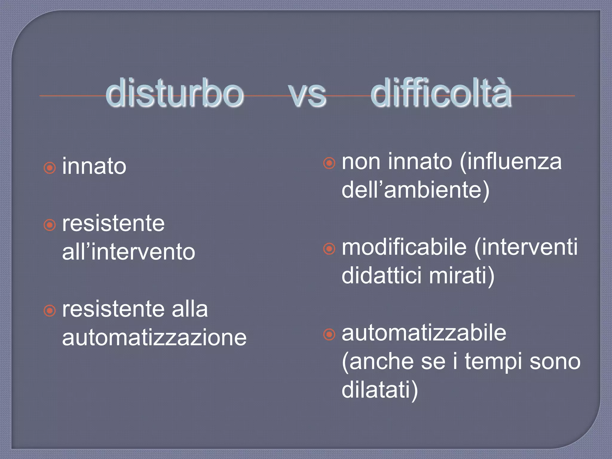 disturbo vs difficoltà
 innato
 resistente
all‟intervento
 resistente alla
automatizzazione
 non innato (influenza
dell‟ambiente)
 modificabile (interventi
didattici mirati)
 automatizzabile
(anche se i tempi sono
dilatati)
 