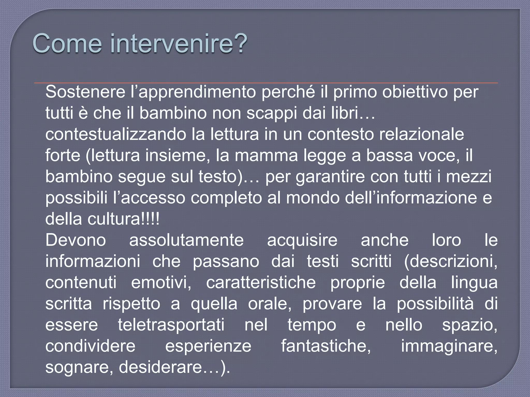 Come intervenire?
Sostenere l‟apprendimento perché il primo obiettivo per
tutti è che il bambino non scappi dai libri…
contestualizzando la lettura in un contesto relazionale
forte (lettura insieme, la mamma legge a bassa voce, il
bambino segue sul testo)… per garantire con tutti i mezzi
possibili l‟accesso completo al mondo dell‟informazione e
della cultura!!!!
Devono assolutamente acquisire anche loro le
informazioni che passano dai testi scritti (descrizioni,
contenuti emotivi, caratteristiche proprie della lingua
scritta rispetto a quella orale, provare la possibilità di
essere teletrasportati nel tempo e nello spazio,
condividere esperienze fantastiche, immaginare,
sognare, desiderare…).
 