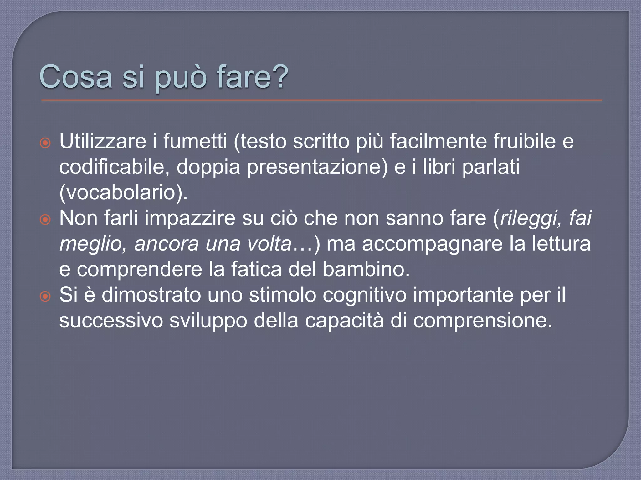 Cosa si può fare?
 Utilizzare i fumetti (testo scritto più facilmente fruibile e
codificabile, doppia presentazione) e i libri parlati
(vocabolario).
 Non farli impazzire su ciò che non sanno fare (rileggi, fai
meglio, ancora una volta…) ma accompagnare la lettura
e comprendere la fatica del bambino.
 Si è dimostrato uno stimolo cognitivo importante per il
successivo sviluppo della capacità di comprensione.
 