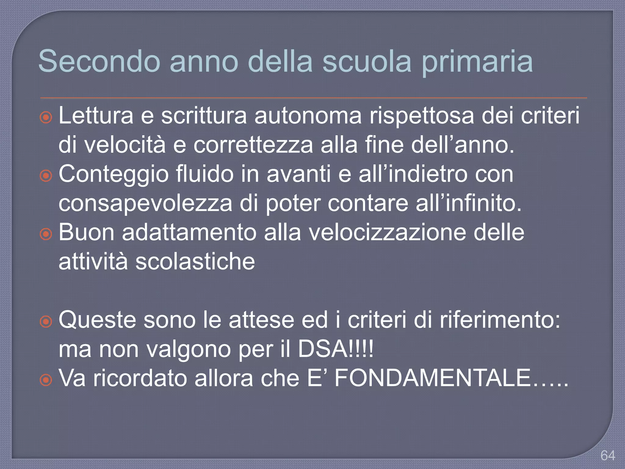 64
Secondo anno della scuola primaria
 Lettura e scrittura autonoma rispettosa dei criteri
di velocità e correttezza alla fine dell‟anno.
 Conteggio fluido in avanti e all‟indietro con
consapevolezza di poter contare all‟infinito.
 Buon adattamento alla velocizzazione delle
attività scolastiche
 Queste sono le attese ed i criteri di riferimento:
ma non valgono per il DSA!!!!
 Va ricordato allora che E‟ FONDAMENTALE…..
 