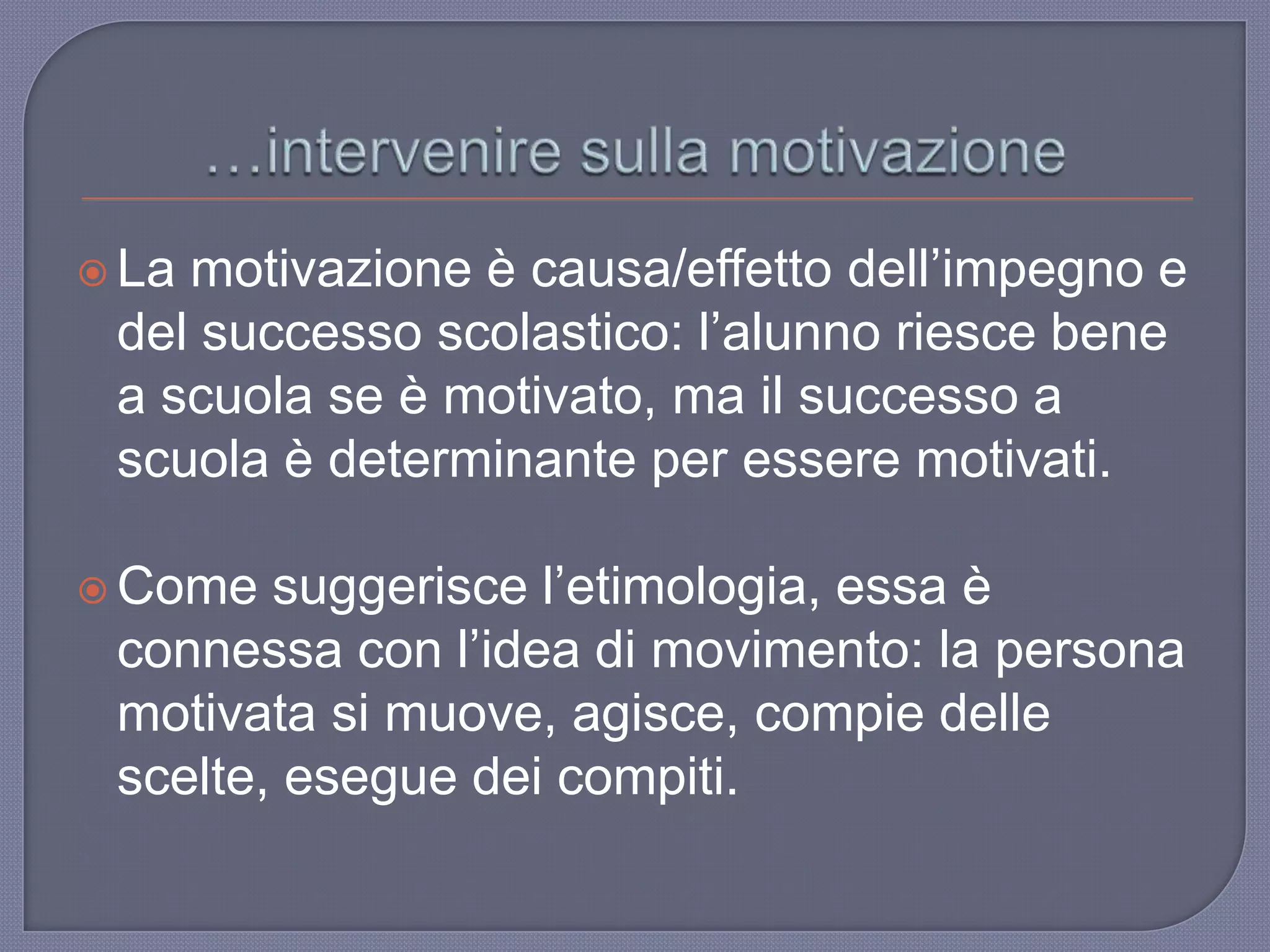  La motivazione è causa/effetto dell‟impegno e
del successo scolastico: l‟alunno riesce bene
a scuola se è motivato, ma il successo a
scuola è determinante per essere motivati.
 Come suggerisce l‟etimologia, essa è
connessa con l‟idea di movimento: la persona
motivata si muove, agisce, compie delle
scelte, esegue dei compiti.
 