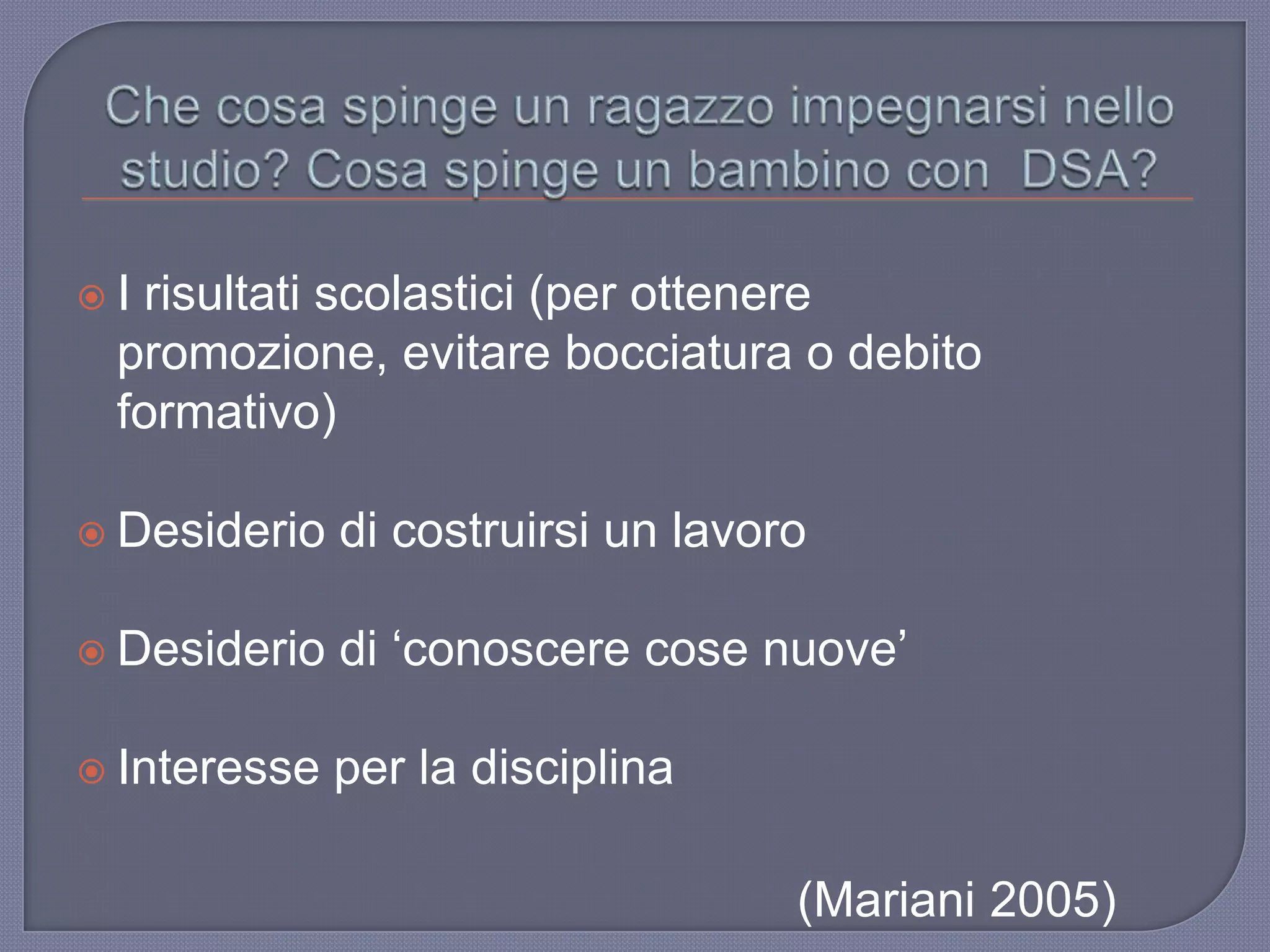  I risultati scolastici (per ottenere
promozione, evitare bocciatura o debito
formativo)
 Desiderio di costruirsi un lavoro
 Desiderio di „conoscere cose nuove‟
 Interesse per la disciplina
(Mariani 2005)
 