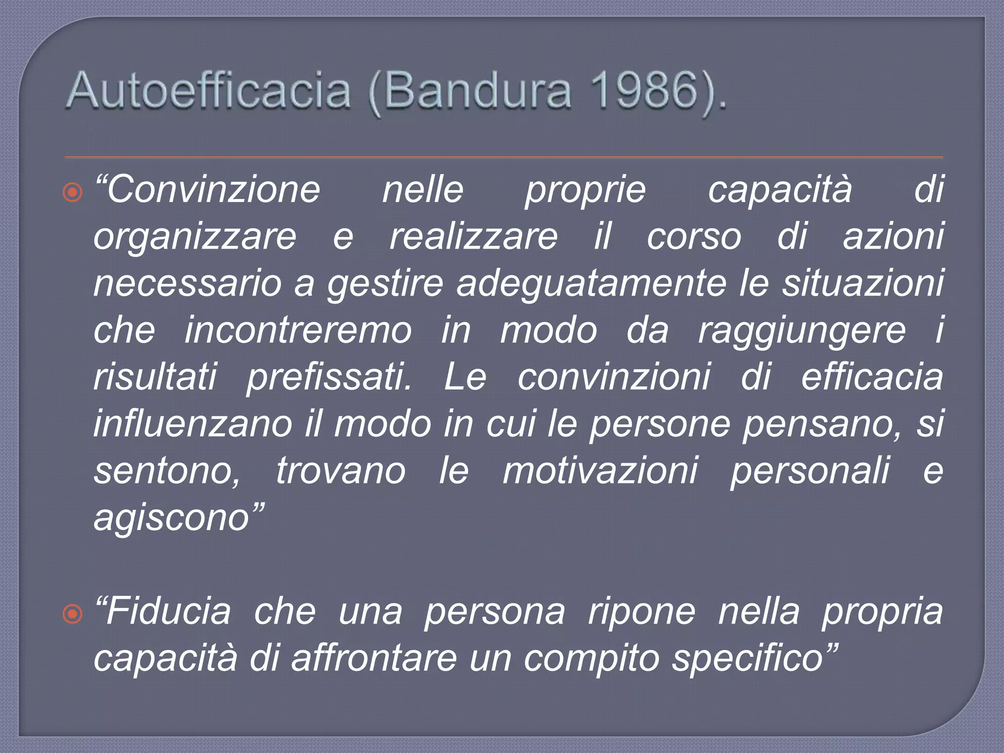  “Convinzione nelle proprie capacità di
organizzare e realizzare il corso di azioni
necessario a gestire adeguatamente le situazioni
che incontreremo in modo da raggiungere i
risultati prefissati. Le convinzioni di efficacia
influenzano il modo in cui le persone pensano, si
sentono, trovano le motivazioni personali e
agiscono”
 “Fiducia che una persona ripone nella propria
capacità di affrontare un compito specifico”
 