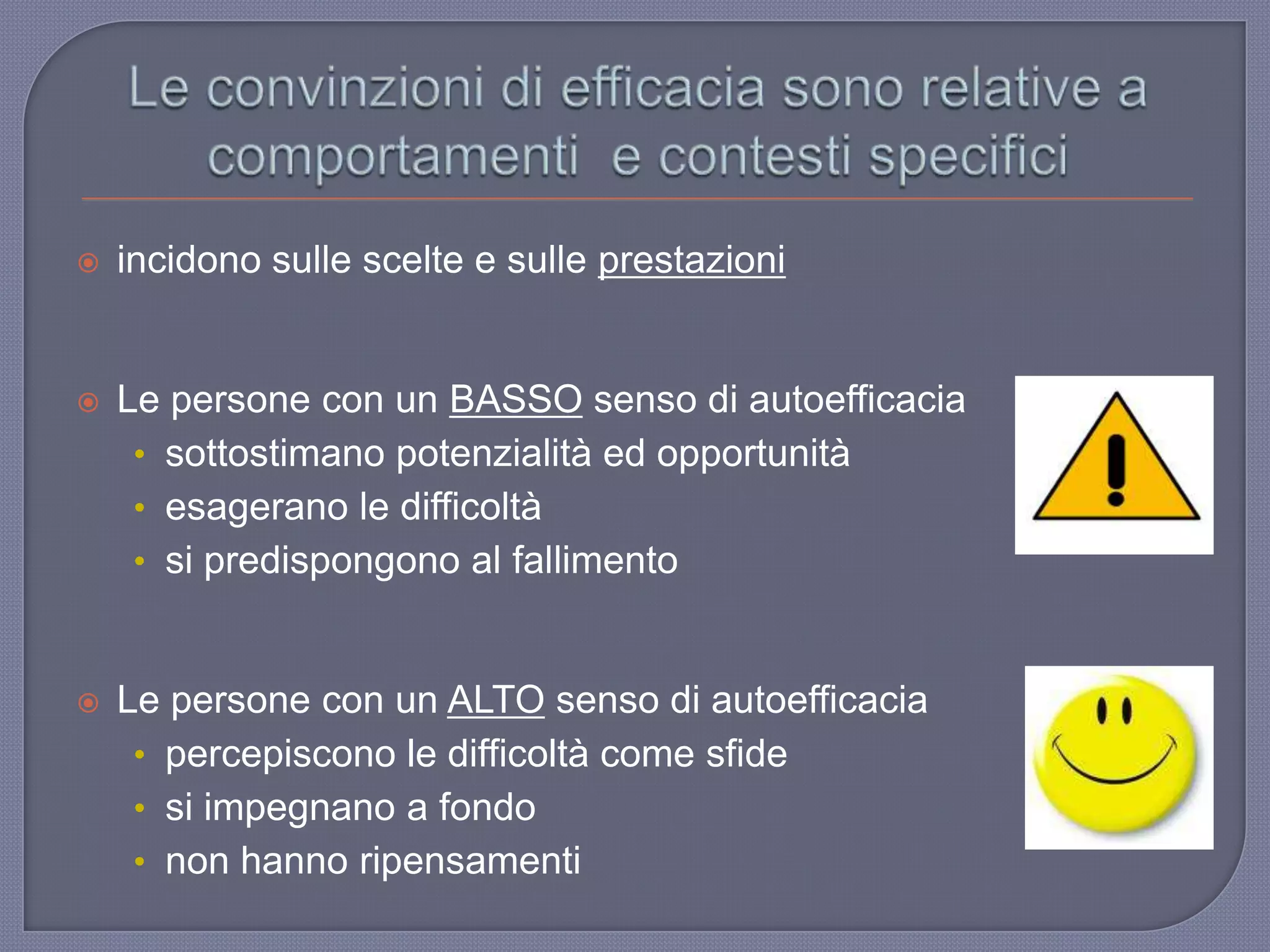  incidono sulle scelte e sulle prestazioni
 Le persone con un BASSO senso di autoefficacia
• sottostimano potenzialità ed opportunità
• esagerano le difficoltà
• si predispongono al fallimento
 Le persone con un ALTO senso di autoefficacia
• percepiscono le difficoltà come sfide
• si impegnano a fondo
• non hanno ripensamenti
 