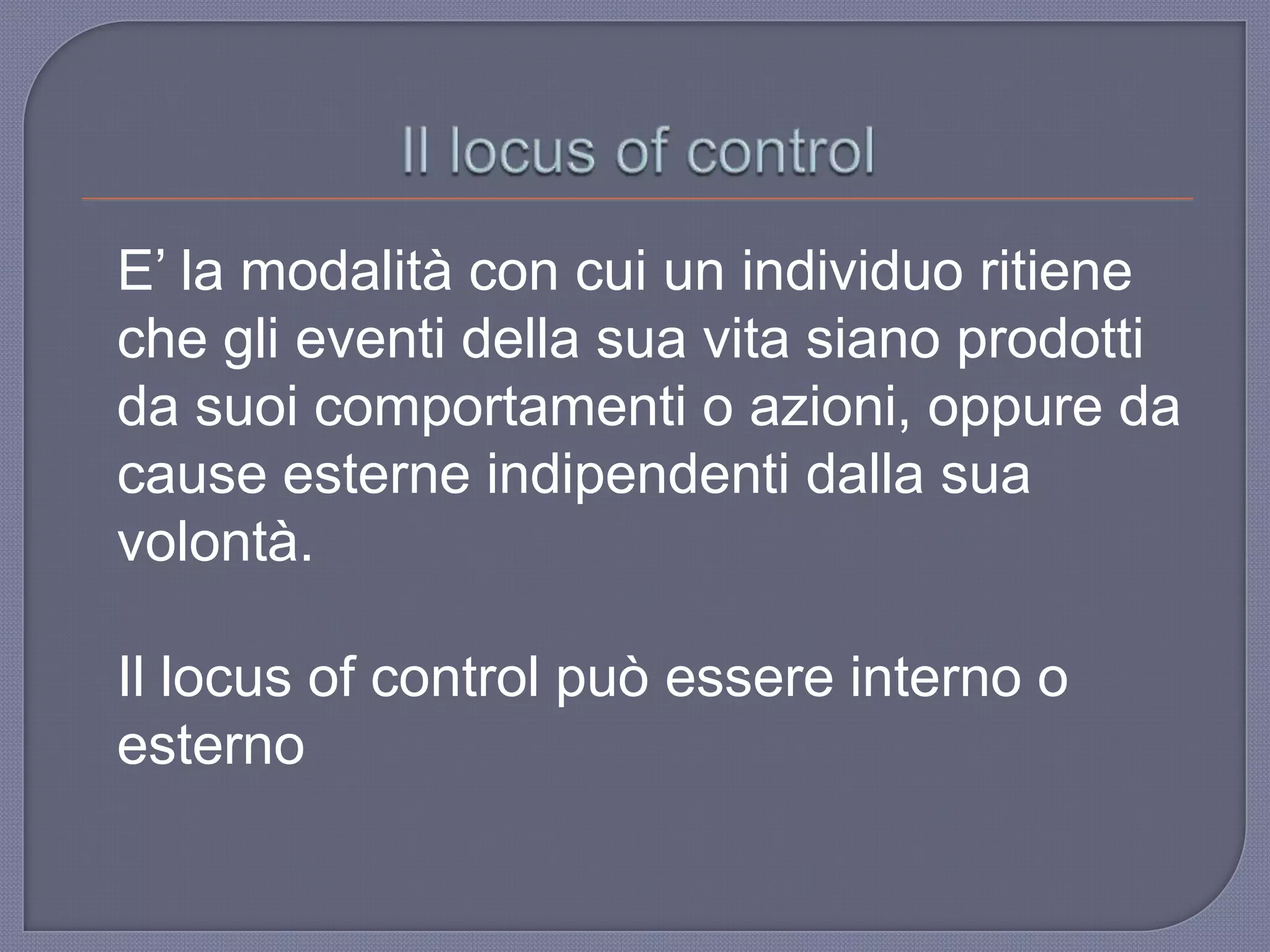 E‟ la modalità con cui un individuo ritiene
che gli eventi della sua vita siano prodotti
da suoi comportamenti o azioni, oppure da
cause esterne indipendenti dalla sua
volontà.
Il locus of control può essere interno o
esterno
 