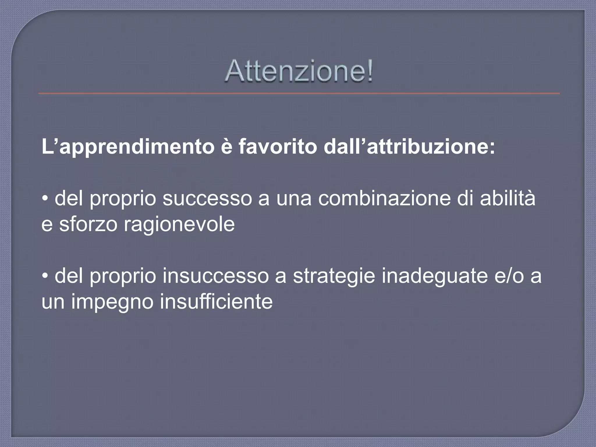 L’apprendimento è favorito dall’attribuzione:
• del proprio successo a una combinazione di abilità
e sforzo ragionevole
• del proprio insuccesso a strategie inadeguate e/o a
un impegno insufficiente
 