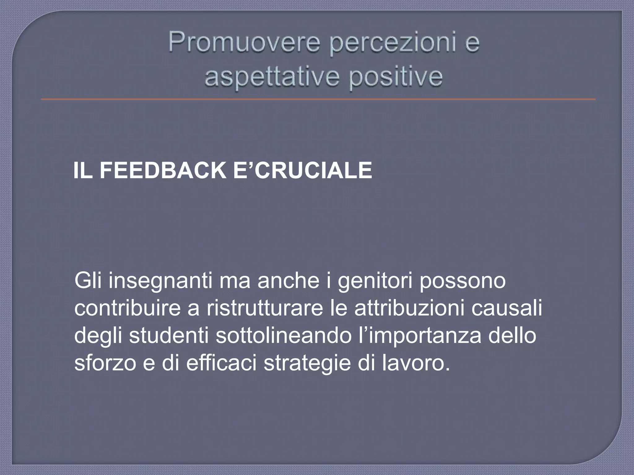 IL FEEDBACK E’CRUCIALE
Gli insegnanti ma anche i genitori possono
contribuire a ristrutturare le attribuzioni causali
degli studenti sottolineando l‟importanza dello
sforzo e di efficaci strategie di lavoro.
 