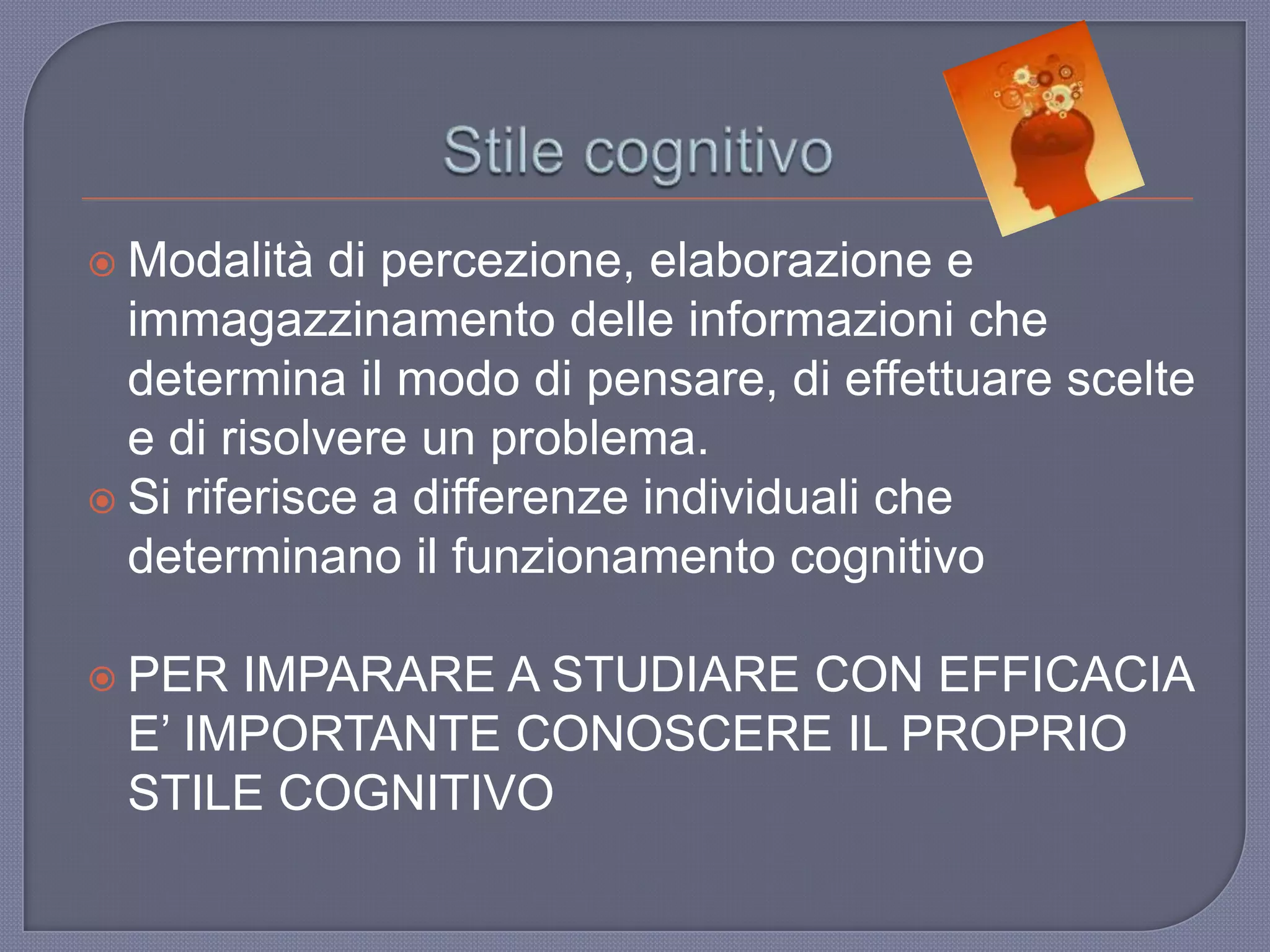  Modalità di percezione, elaborazione e
immagazzinamento delle informazioni che
determina il modo di pensare, di effettuare scelte
e di risolvere un problema.
 Si riferisce a differenze individuali che
determinano il funzionamento cognitivo
 PER IMPARARE A STUDIARE CON EFFICACIA
E‟ IMPORTANTE CONOSCERE IL PROPRIO
STILE COGNITIVO
 