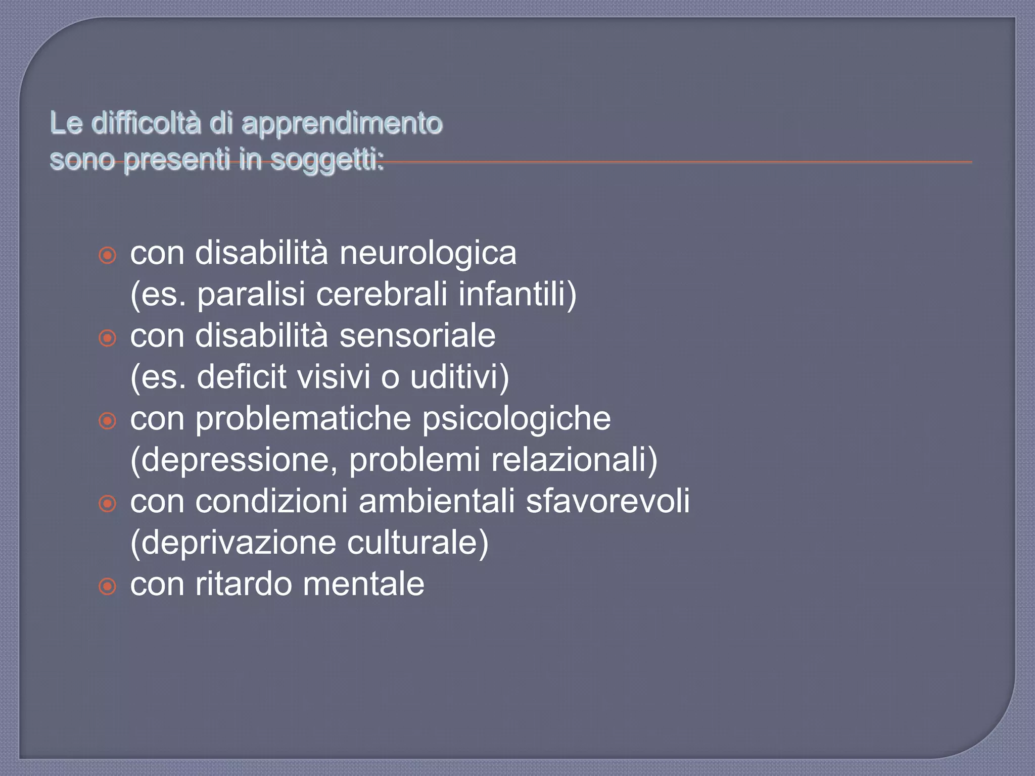 Le difficoltà di apprendimento
sono presenti in soggetti:
 con disabilità neurologica
(es. paralisi cerebrali infantili)
 con disabilità sensoriale
(es. deficit visivi o uditivi)
 con problematiche psicologiche
(depressione, problemi relazionali)
 con condizioni ambientali sfavorevoli
(deprivazione culturale)
 con ritardo mentale
 