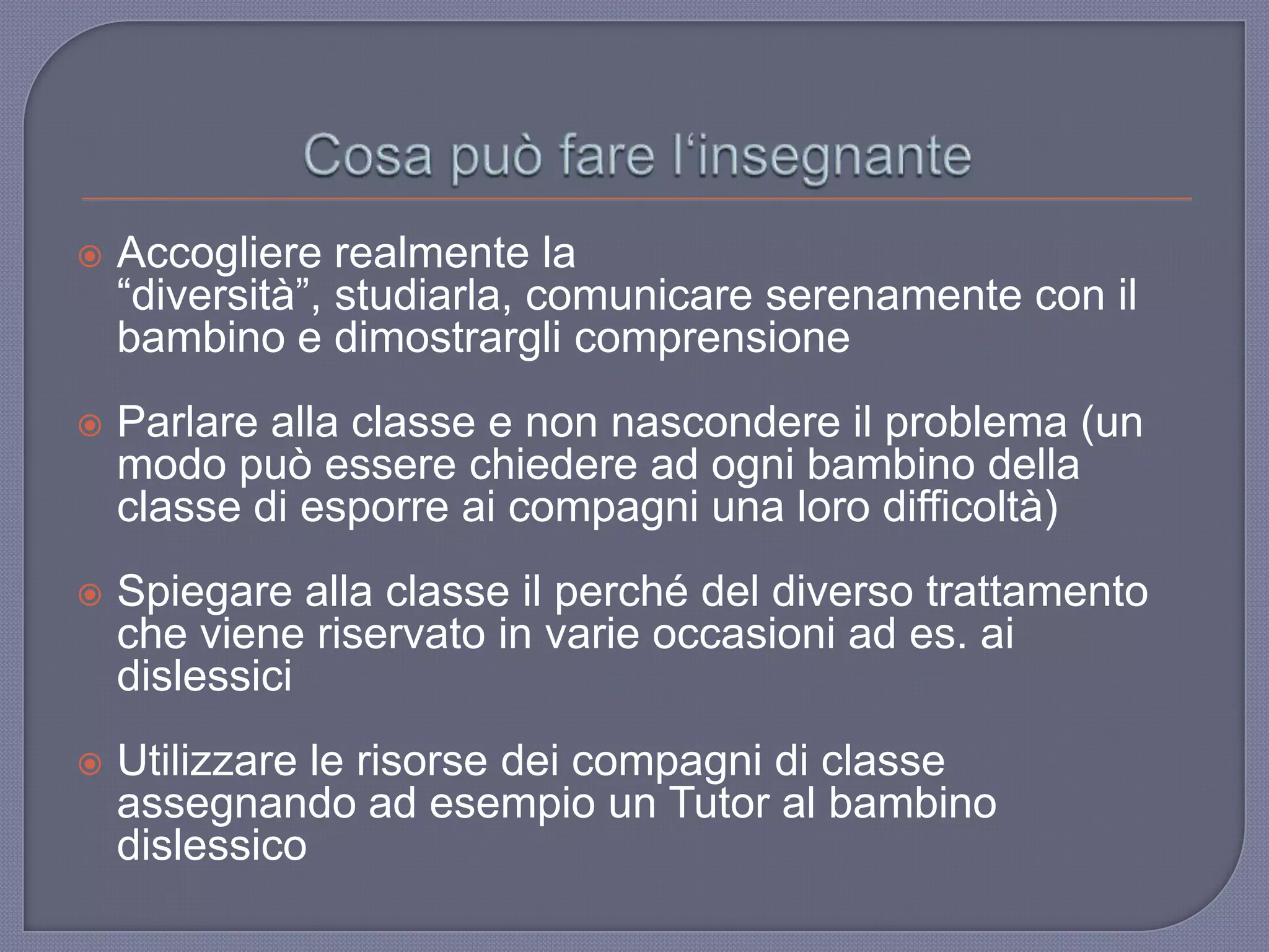  Accogliere realmente la
“diversità”, studiarla, comunicare serenamente con il
bambino e dimostrargli comprensione
 Parlare alla classe e non nascondere il problema (un
modo può essere chiedere ad ogni bambino della
classe di esporre ai compagni una loro difficoltà)
 Spiegare alla classe il perché del diverso trattamento
che viene riservato in varie occasioni ad es. ai
dislessici
 Utilizzare le risorse dei compagni di classe
assegnando ad esempio un Tutor al bambino
dislessico
 