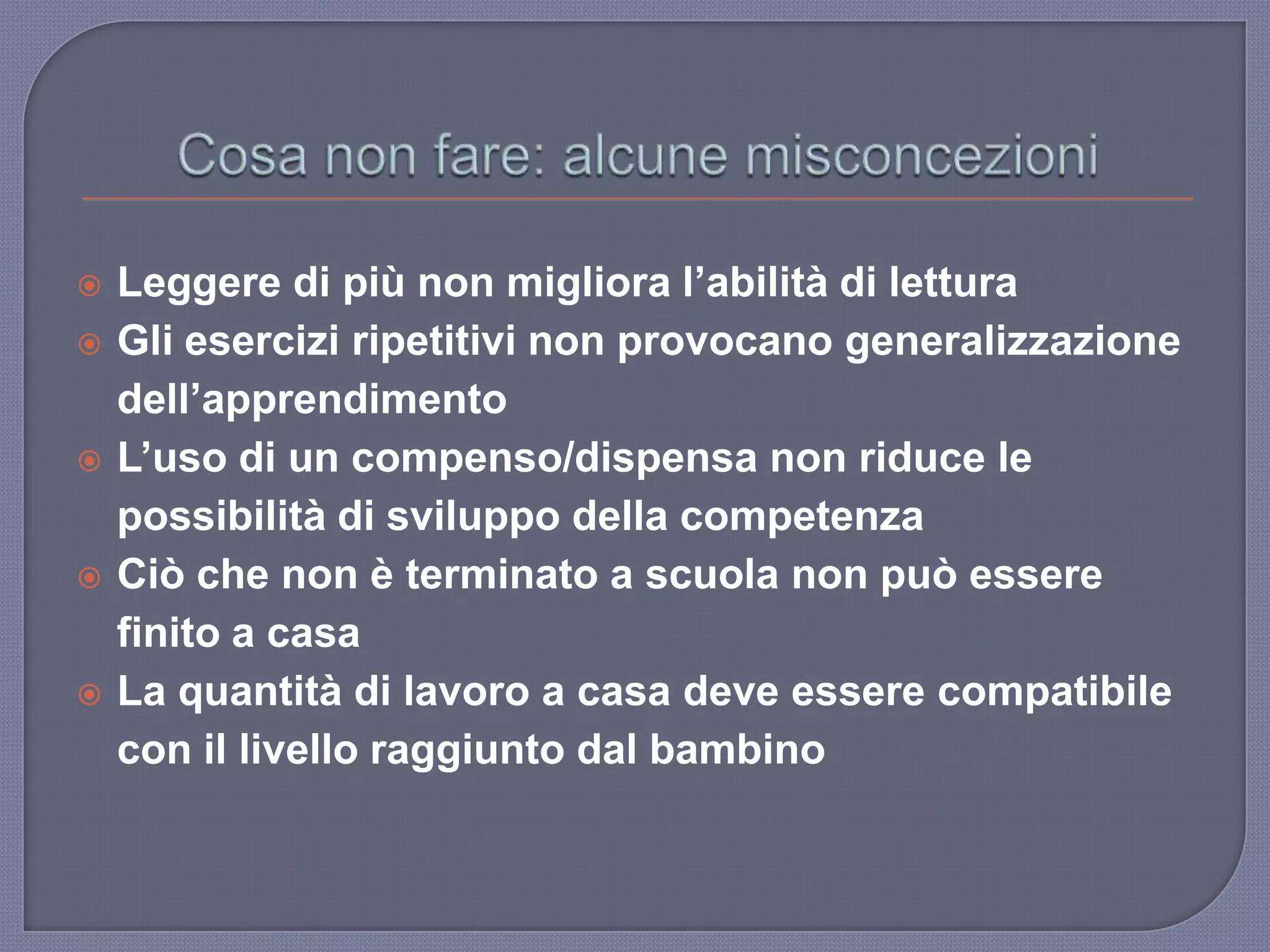  Leggere di più non migliora l’abilità di lettura
 Gli esercizi ripetitivi non provocano generalizzazione
dell’apprendimento
 L’uso di un compenso/dispensa non riduce le
possibilità di sviluppo della competenza
 Ciò che non è terminato a scuola non può essere
finito a casa
 La quantità di lavoro a casa deve essere compatibile
con il livello raggiunto dal bambino
 