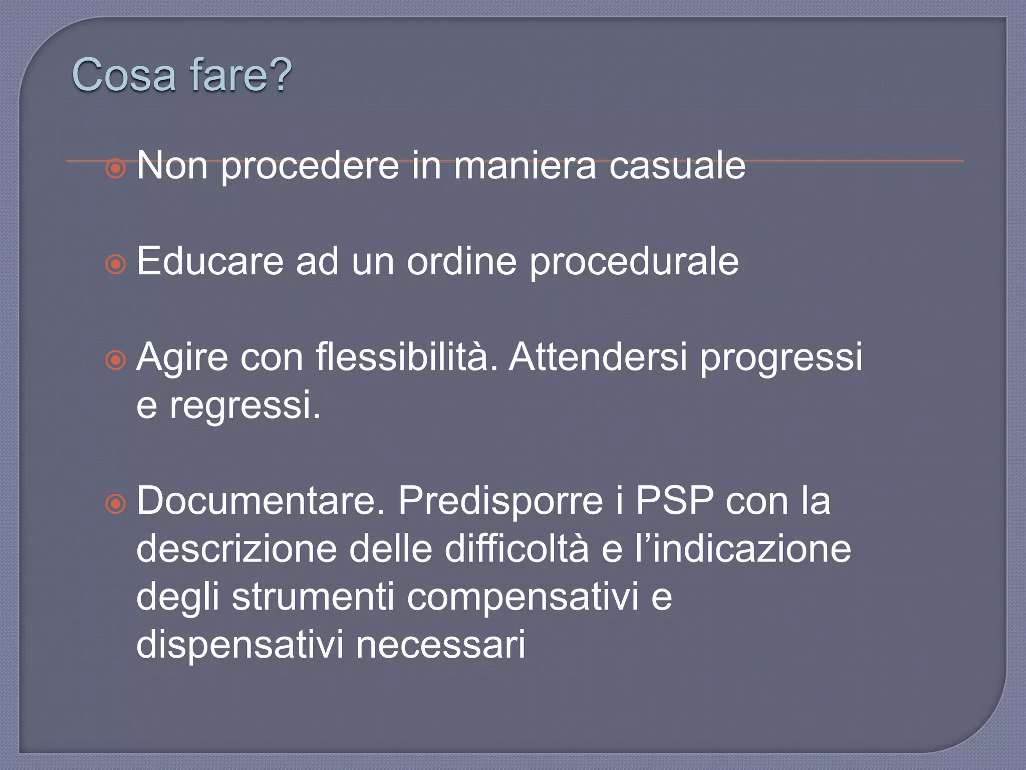  Non procedere in maniera casuale
 Educare ad un ordine procedurale
 Agire con flessibilità. Attendersi progressi
e regressi.
 Documentare. Predisporre i PSP con la
descrizione delle difficoltà e l‟indicazione
degli strumenti compensativi e
dispensativi necessari
Cosa fare?
 