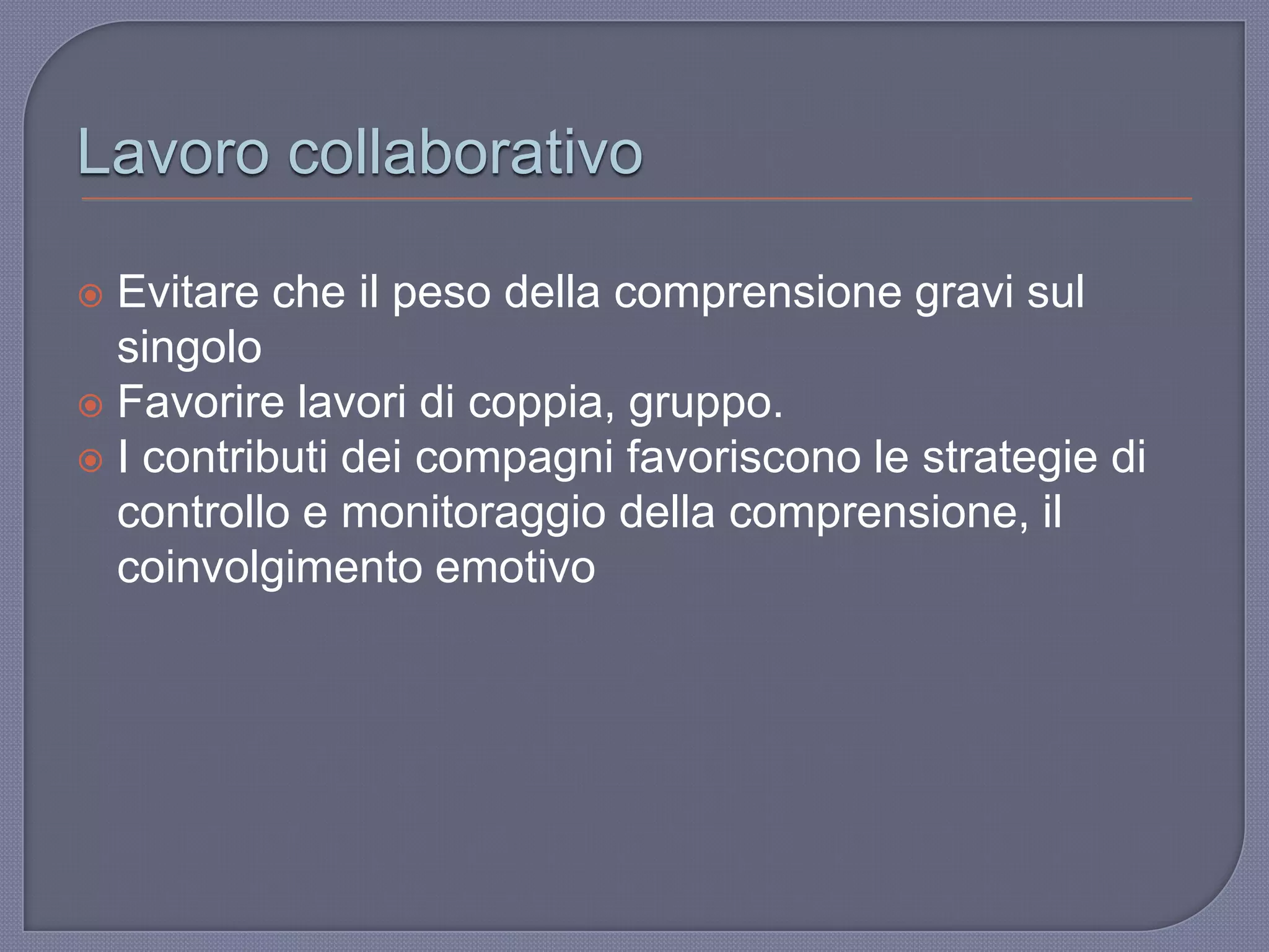 Lavoro collaborativo
 Evitare che il peso della comprensione gravi sul
singolo
 Favorire lavori di coppia, gruppo.
 I contributi dei compagni favoriscono le strategie di
controllo e monitoraggio della comprensione, il
coinvolgimento emotivo
 