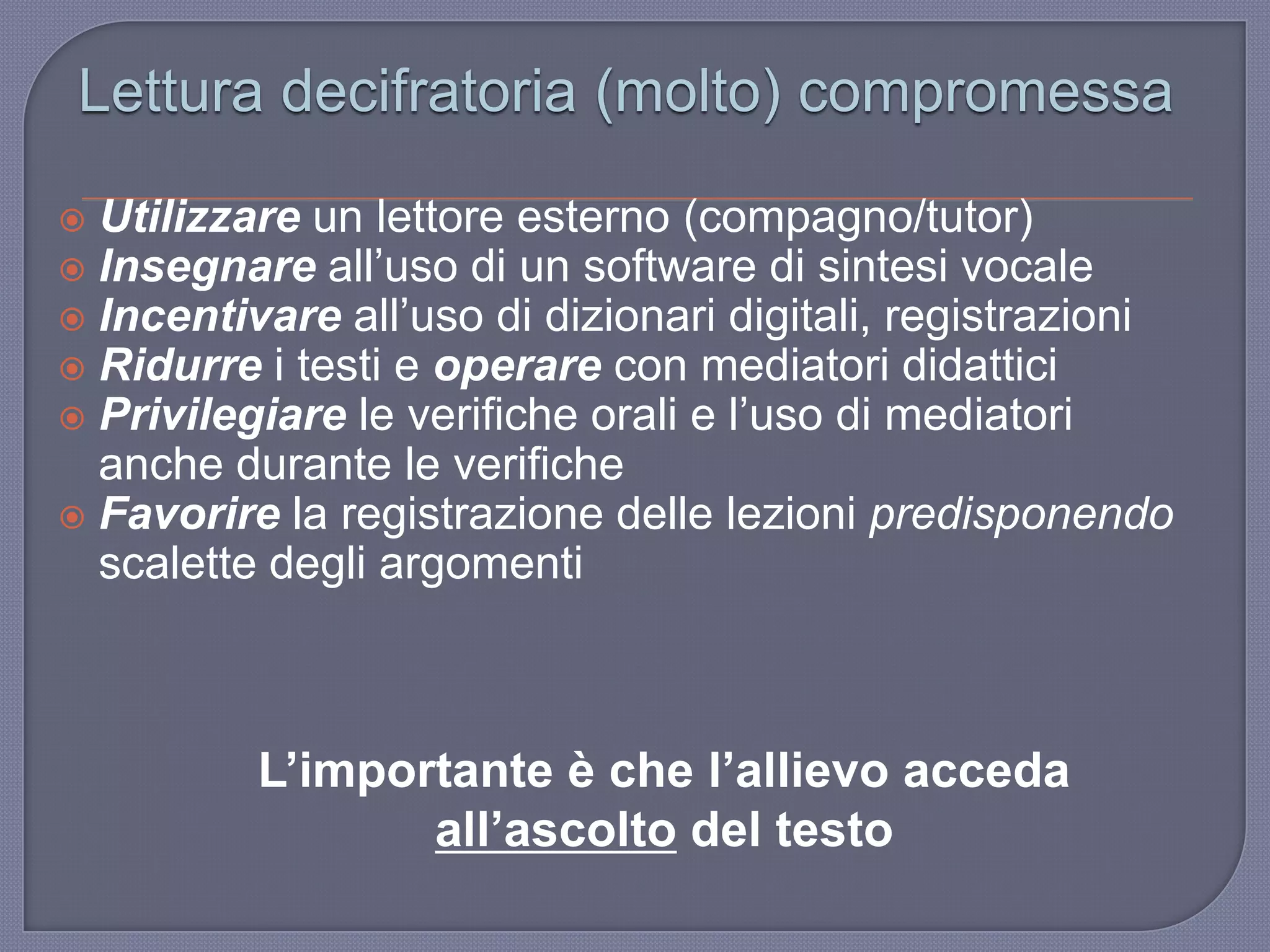 Utilizzare un lettore esterno (compagno/tutor)
 Insegnare all‟uso di un software di sintesi vocale
 Incentivare all‟uso di dizionari digitali, registrazioni
 Ridurre i testi e operare con mediatori didattici
 Privilegiare le verifiche orali e l‟uso di mediatori
anche durante le verifiche
 Favorire la registrazione delle lezioni predisponendo
scalette degli argomenti
Lettura decifratoria (molto) compromessa
L’importante è che l’allievo acceda
all’ascolto del testo
 