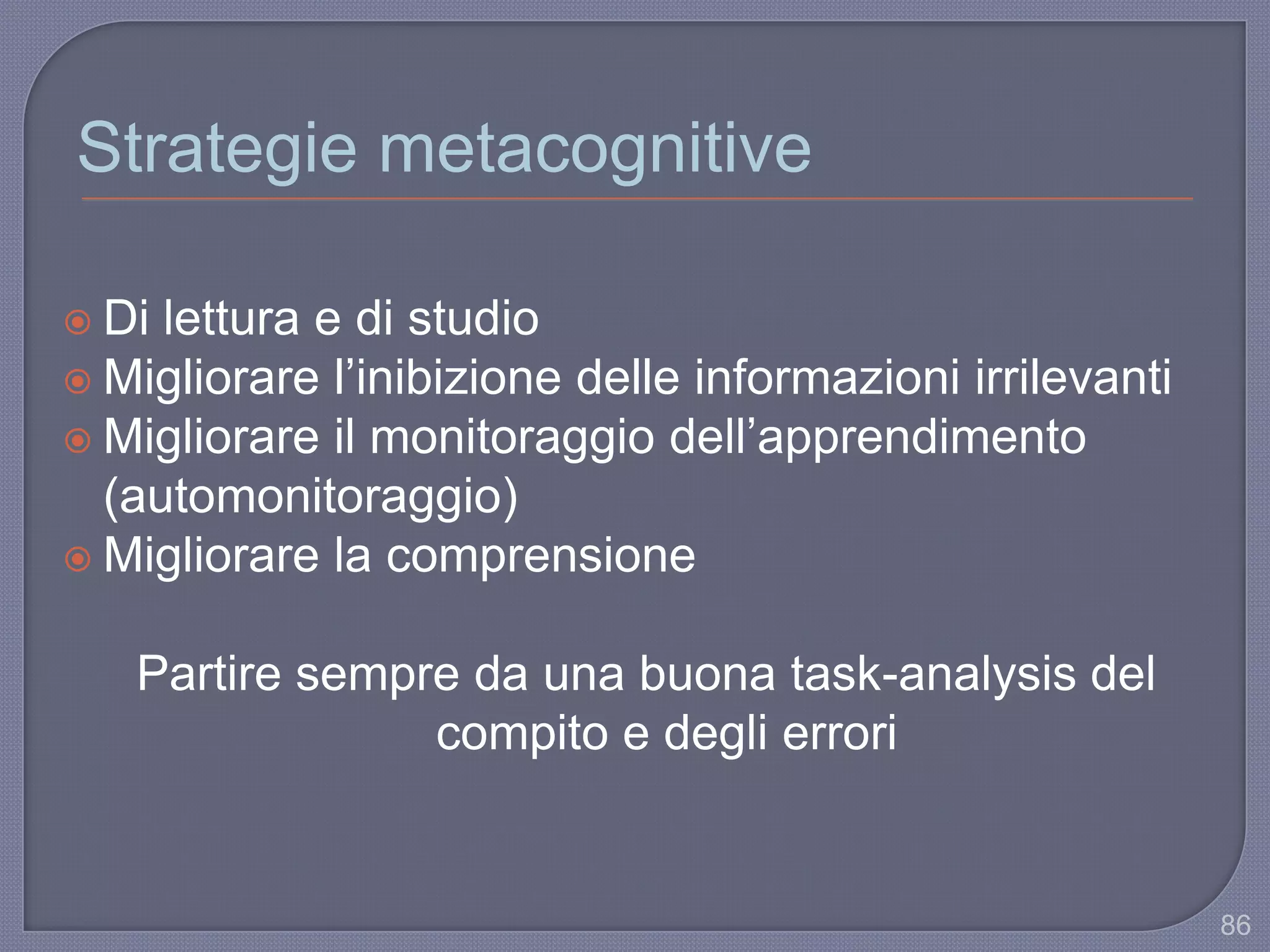 Strategie metacognitive
 Di lettura e di studio
 Migliorare l‟inibizione delle informazioni irrilevanti
 Migliorare il monitoraggio dell‟apprendimento
(automonitoraggio)
 Migliorare la comprensione
Partire sempre da una buona task-analysis del
compito e degli errori
86
 