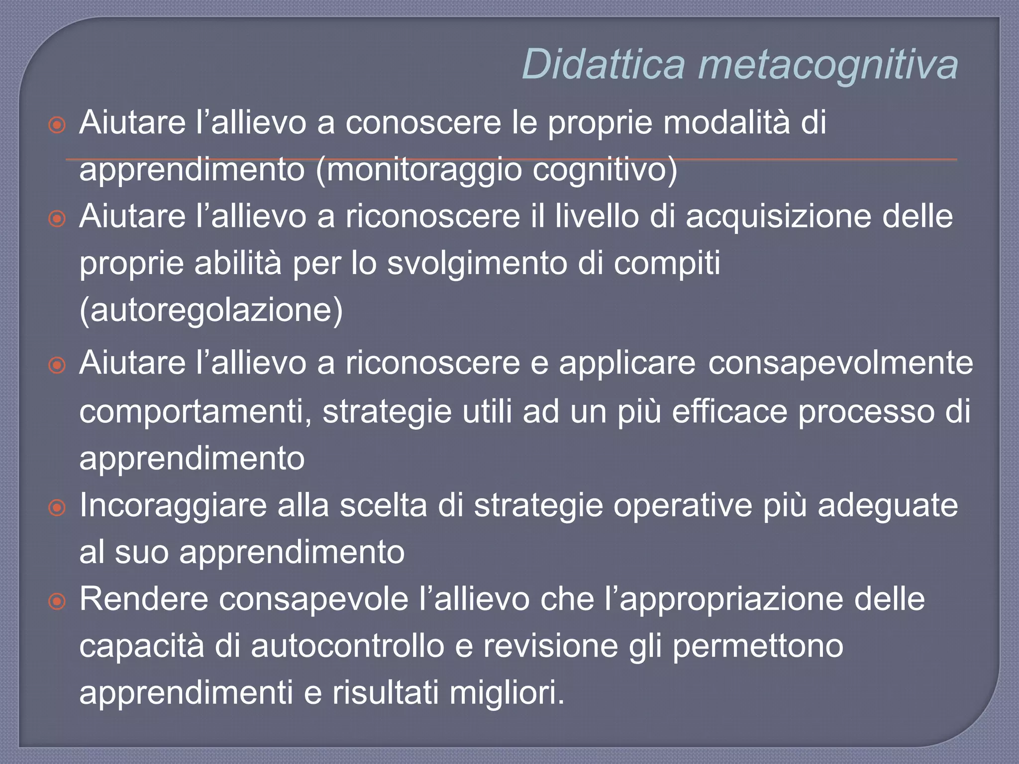Didattica metacognitiva
 Aiutare l‟allievo a conoscere le proprie modalità di
apprendimento (monitoraggio cognitivo)
 Aiutare l‟allievo a riconoscere il livello di acquisizione delle
proprie abilità per lo svolgimento di compiti
(autoregolazione)
 Aiutare l‟allievo a riconoscere e applicare consapevolmente
comportamenti, strategie utili ad un più efficace processo di
apprendimento
 Incoraggiare alla scelta di strategie operative più adeguate
al suo apprendimento
 Rendere consapevole l‟allievo che l‟appropriazione delle
capacità di autocontrollo e revisione gli permettono
apprendimenti e risultati migliori.
 