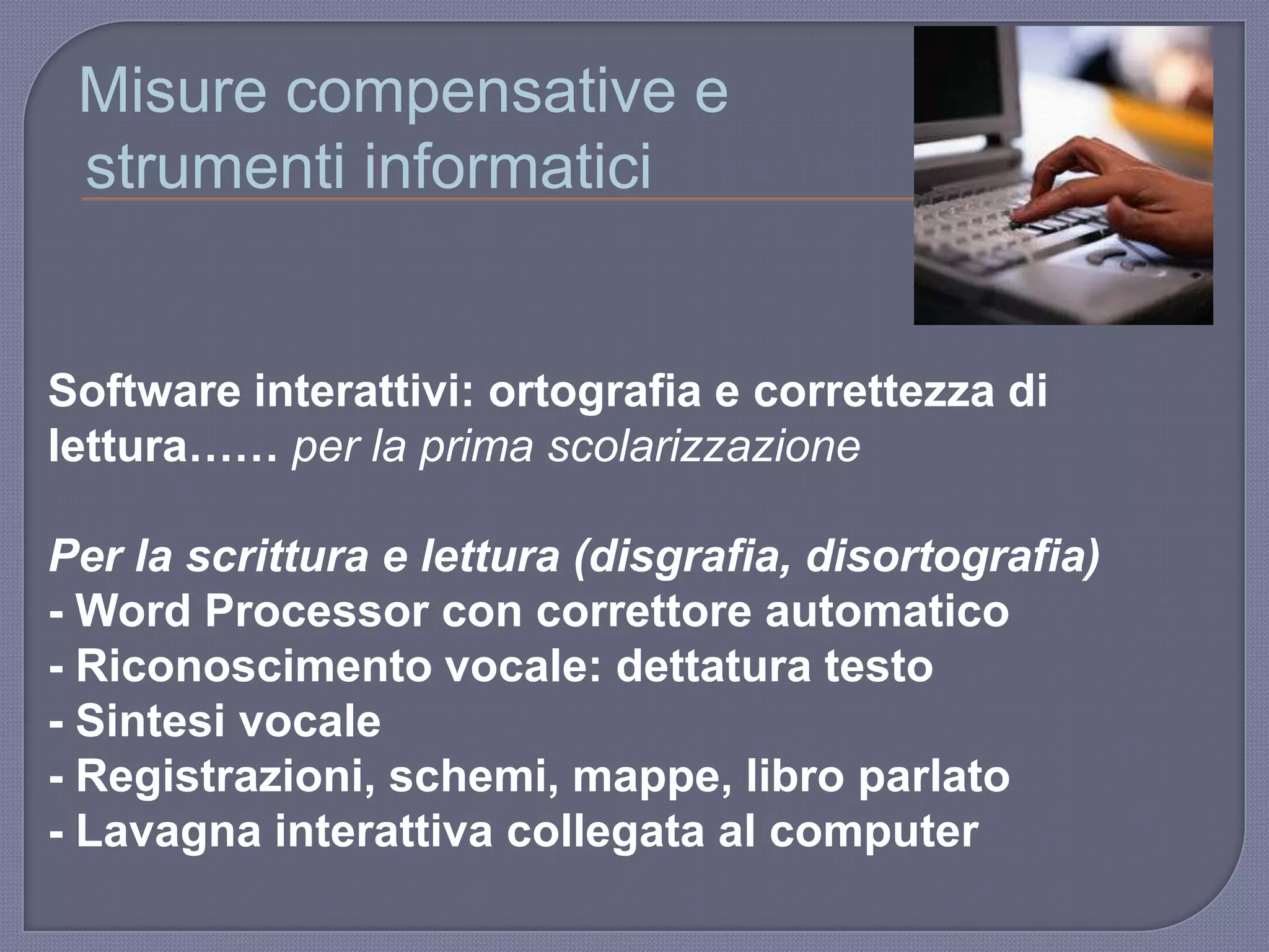 Misure compensative e
strumenti informatici
Software interattivi: ortografia e correttezza di
lettura…… per la prima scolarizzazione
Per la scrittura e lettura (disgrafia, disortografia)
- Word Processor con correttore automatico
- Riconoscimento vocale: dettatura testo
- Sintesi vocale
- Registrazioni, schemi, mappe, libro parlato
- Lavagna interattiva collegata al computer
 