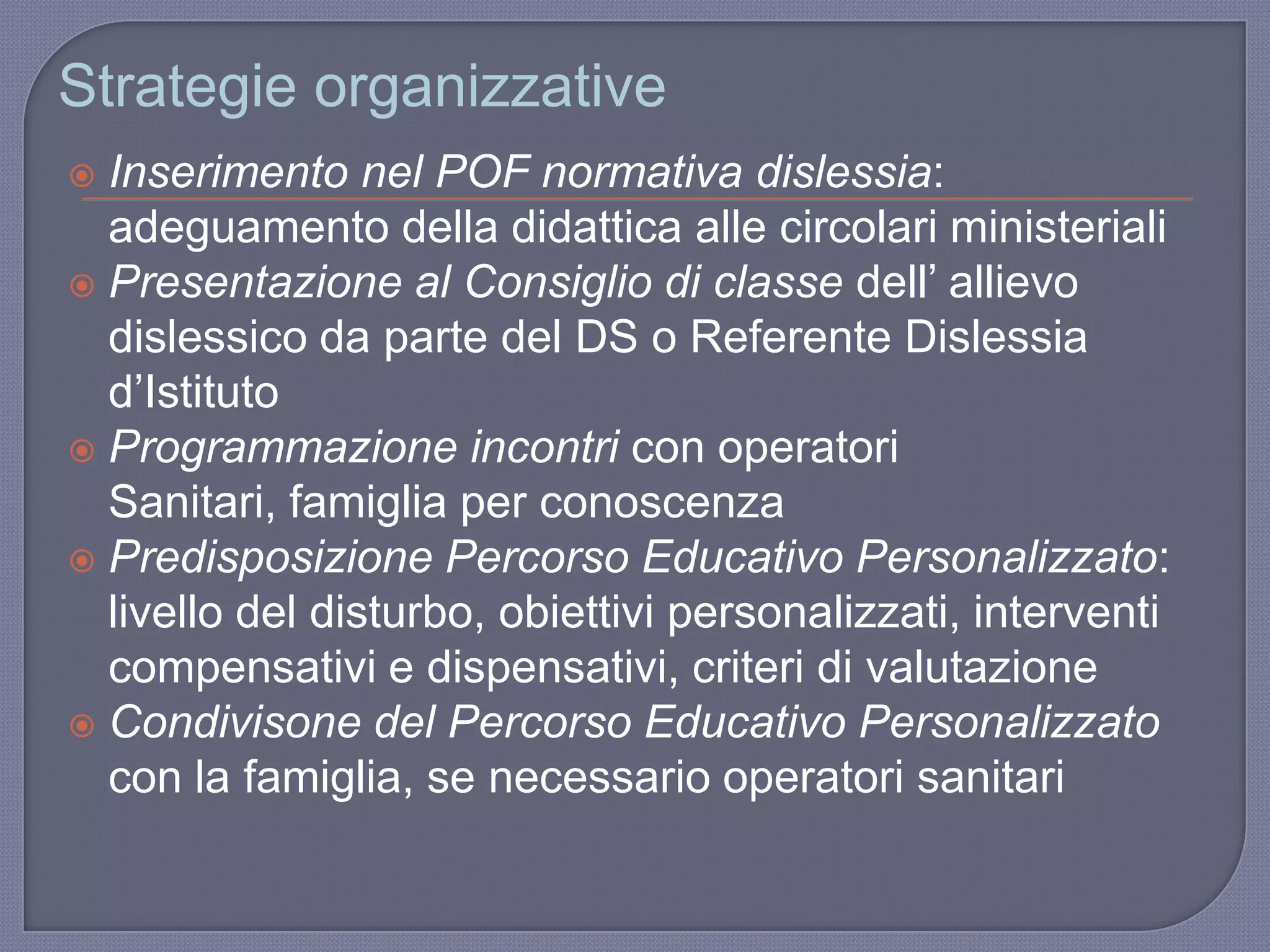 Strategie organizzative
 Inserimento nel POF normativa dislessia:
adeguamento della didattica alle circolari ministeriali
 Presentazione al Consiglio di classe dell‟ allievo
dislessico da parte del DS o Referente Dislessia
d‟Istituto
 Programmazione incontri con operatori
Sanitari, famiglia per conoscenza
 Predisposizione Percorso Educativo Personalizzato:
livello del disturbo, obiettivi personalizzati, interventi
compensativi e dispensativi, criteri di valutazione
 Condivisone del Percorso Educativo Personalizzato
con la famiglia, se necessario operatori sanitari
 