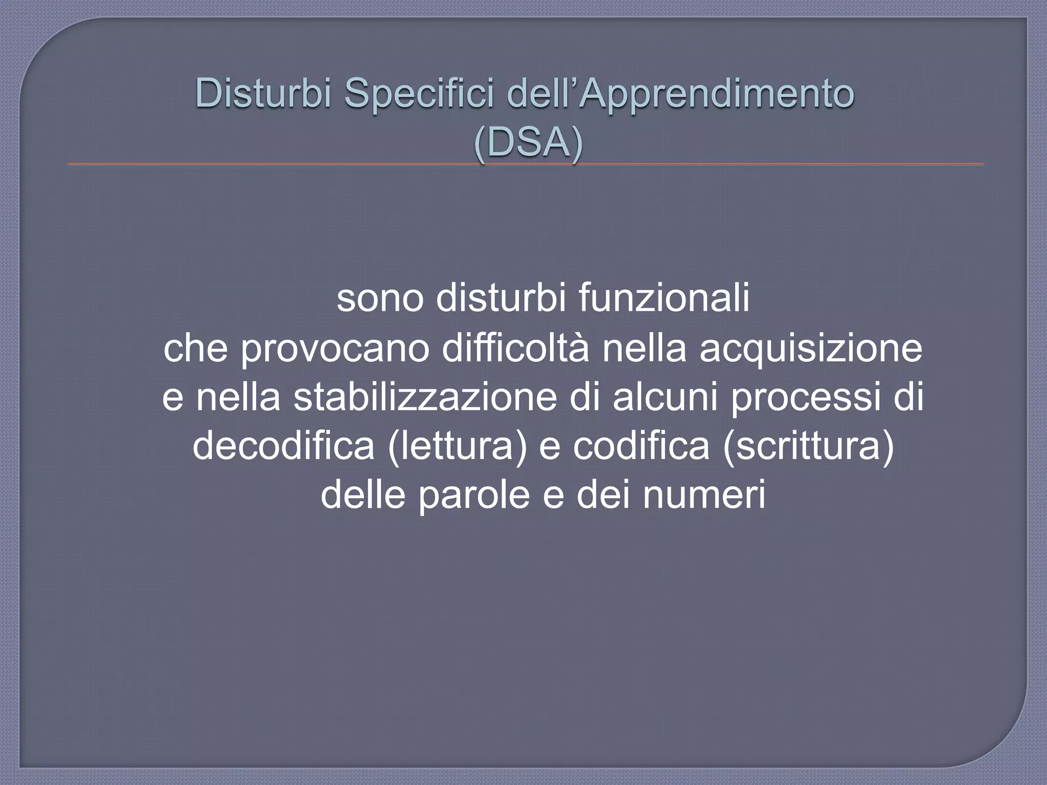 Disturbi Specifici dell‟Apprendimento
(DSA)
sono disturbi funzionali
che provocano difficoltà nella acquisizione
e nella stabilizzazione di alcuni processi di
decodifica (lettura) e codifica (scrittura)
delle parole e dei numeri
 