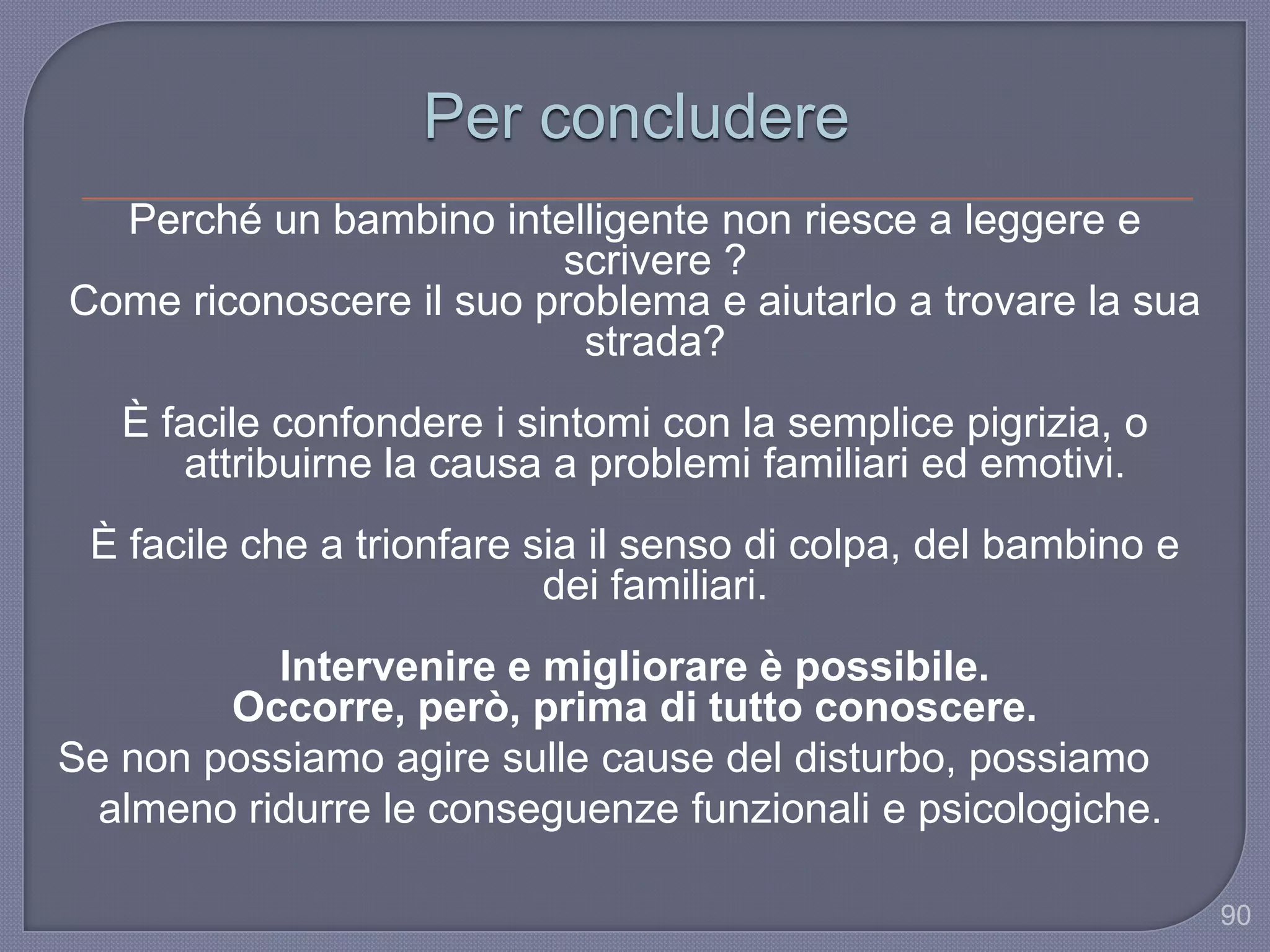 90
Per concludere
Perché un bambino intelligente non riesce a leggere e
scrivere ?
Come riconoscere il suo problema e aiutarlo a trovare la sua
strada?
È facile confondere i sintomi con la semplice pigrizia, o
attribuirne la causa a problemi familiari ed emotivi.
È facile che a trionfare sia il senso di colpa, del bambino e
dei familiari.
Intervenire e migliorare è possibile.
Occorre, però, prima di tutto conoscere.
Se non possiamo agire sulle cause del disturbo, possiamo
almeno ridurre le conseguenze funzionali e psicologiche.
 