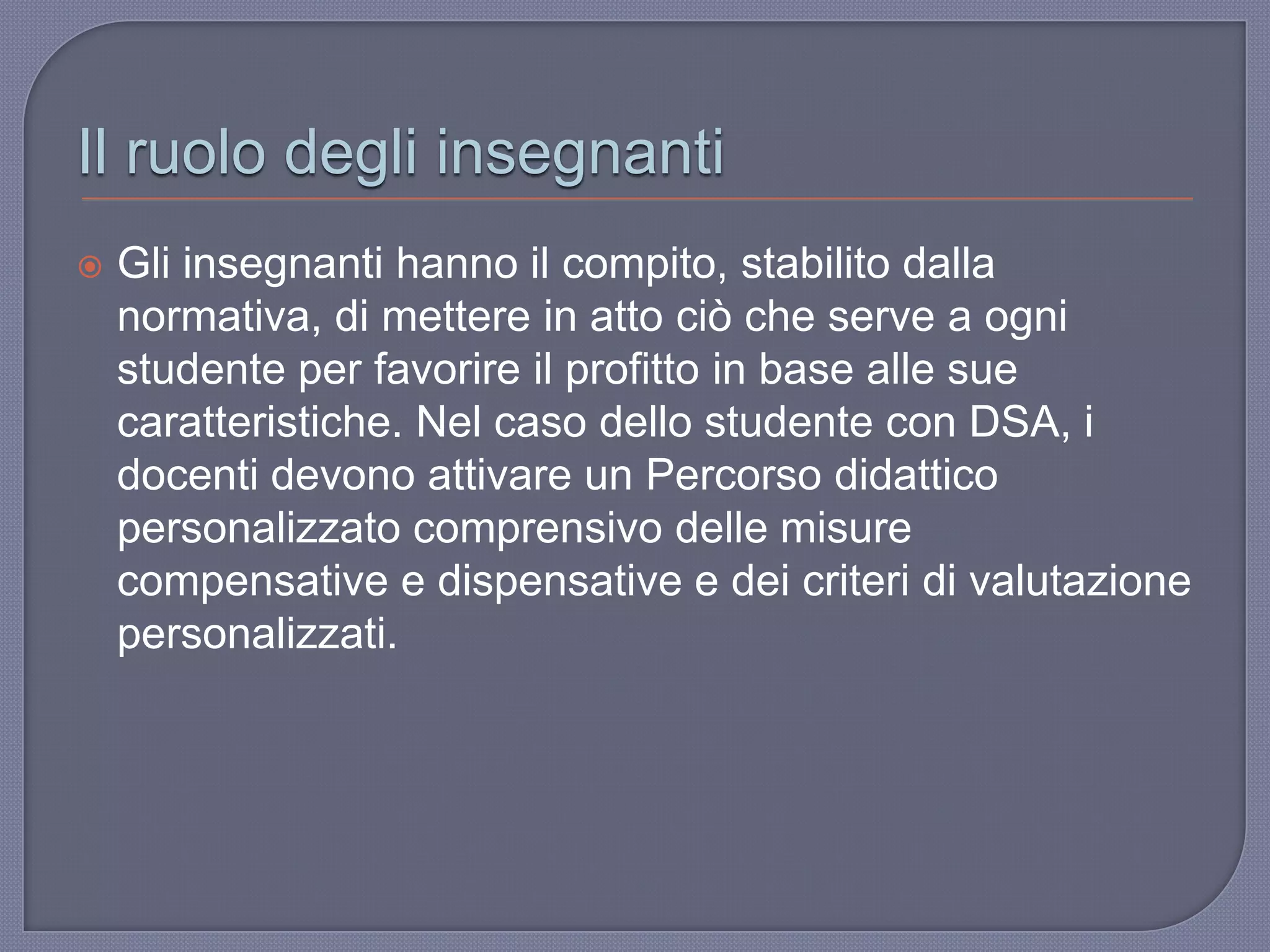 Il ruolo degli insegnanti
 Gli insegnanti hanno il compito, stabilito dalla
normativa, di mettere in atto ciò che serve a ogni
studente per favorire il profitto in base alle sue
caratteristiche. Nel caso dello studente con DSA, i
docenti devono attivare un Percorso didattico
personalizzato comprensivo delle misure
compensative e dispensative e dei criteri di valutazione
personalizzati.
 