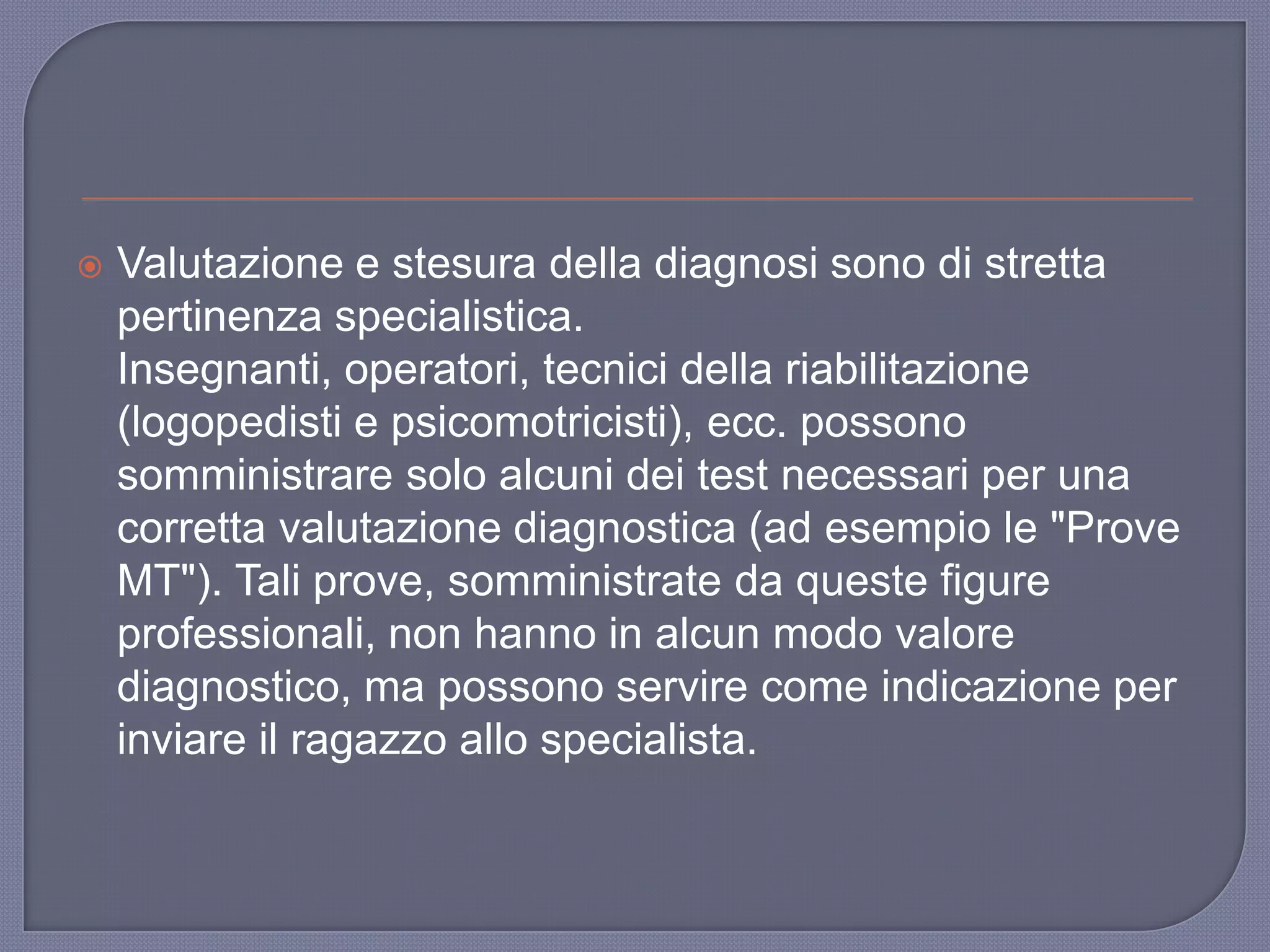  Valutazione e stesura della diagnosi sono di stretta
pertinenza specialistica.
Insegnanti, operatori, tecnici della riabilitazione
(logopedisti e psicomotricisti), ecc. possono
somministrare solo alcuni dei test necessari per una
corretta valutazione diagnostica (ad esempio le "Prove
MT"). Tali prove, somministrate da queste figure
professionali, non hanno in alcun modo valore
diagnostico, ma possono servire come indicazione per
inviare il ragazzo allo specialista.
 