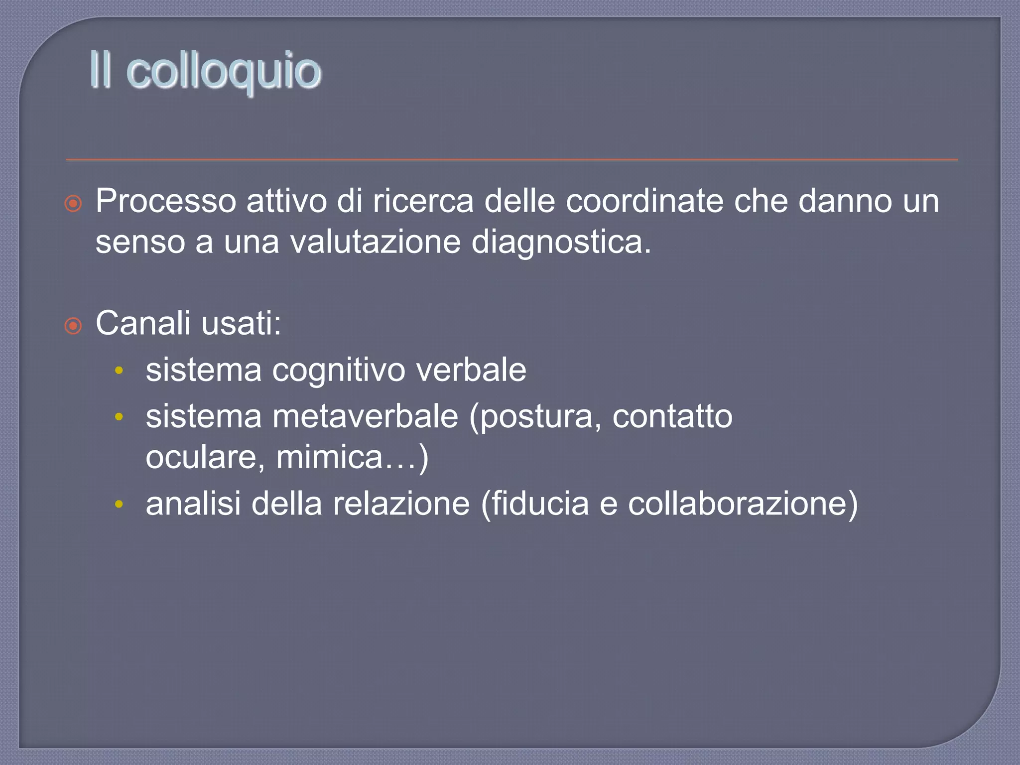 Il colloquio
 Processo attivo di ricerca delle coordinate che danno un
senso a una valutazione diagnostica.
 Canali usati:
• sistema cognitivo verbale
• sistema metaverbale (postura, contatto
oculare, mimica…)
• analisi della relazione (fiducia e collaborazione)
 