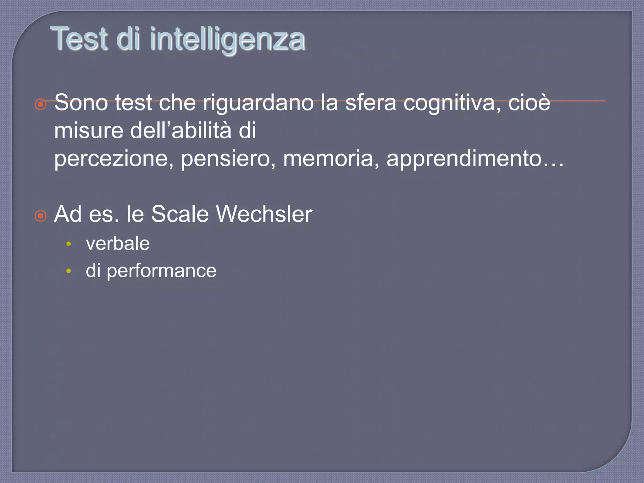 Test di intelligenza
 Sono test che riguardano la sfera cognitiva, cioè
misure dell‟abilità di
percezione, pensiero, memoria, apprendimento…
 Ad es. le Scale Wechsler
• verbale
• di performance
 