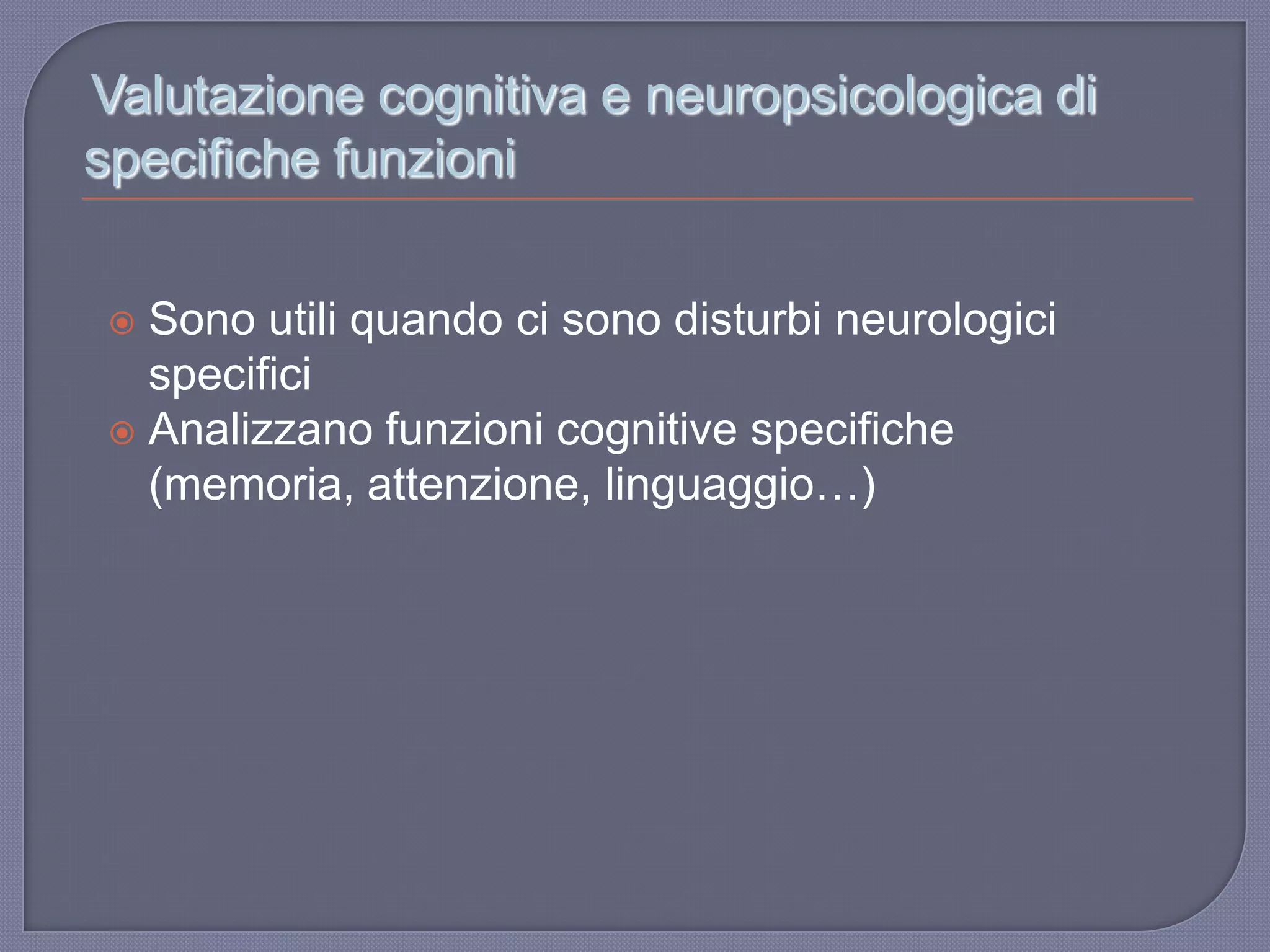 Valutazione cognitiva e neuropsicologica di
specifiche funzioni
 Sono utili quando ci sono disturbi neurologici
specifici
 Analizzano funzioni cognitive specifiche
(memoria, attenzione, linguaggio…)
 