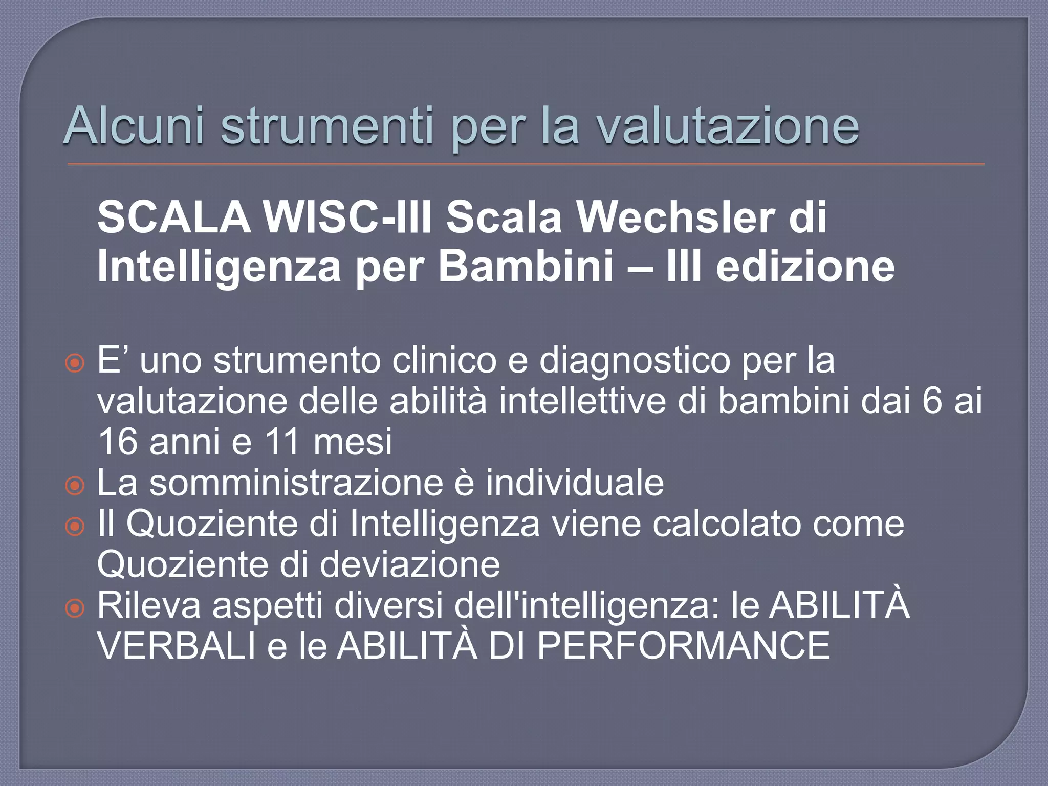 Alcuni strumenti per la valutazione
SCALA WISC-III Scala Wechsler di
Intelligenza per Bambini – III edizione
 E‟ uno strumento clinico e diagnostico per la
valutazione delle abilità intellettive di bambini dai 6 ai
16 anni e 11 mesi
 La somministrazione è individuale
 Il Quoziente di Intelligenza viene calcolato come
Quoziente di deviazione
 Rileva aspetti diversi dell'intelligenza: le ABILITÀ
VERBALI e le ABILITÀ DI PERFORMANCE
 