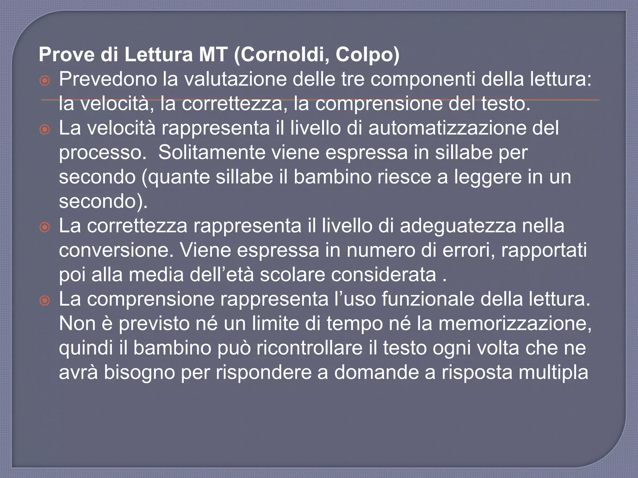 Prove di Lettura MT (Cornoldi, Colpo)
 Prevedono la valutazione delle tre componenti della lettura:
la velocità, la correttezza, la comprensione del testo.
 La velocità rappresenta il livello di automatizzazione del
processo. Solitamente viene espressa in sillabe per
secondo (quante sillabe il bambino riesce a leggere in un
secondo).
 La correttezza rappresenta il livello di adeguatezza nella
conversione. Viene espressa in numero di errori, rapportati
poi alla media dell‟età scolare considerata .
 La comprensione rappresenta l‟uso funzionale della lettura.
Non è previsto né un limite di tempo né la memorizzazione,
quindi il bambino può ricontrollare il testo ogni volta che ne
avrà bisogno per rispondere a domande a risposta multipla
 