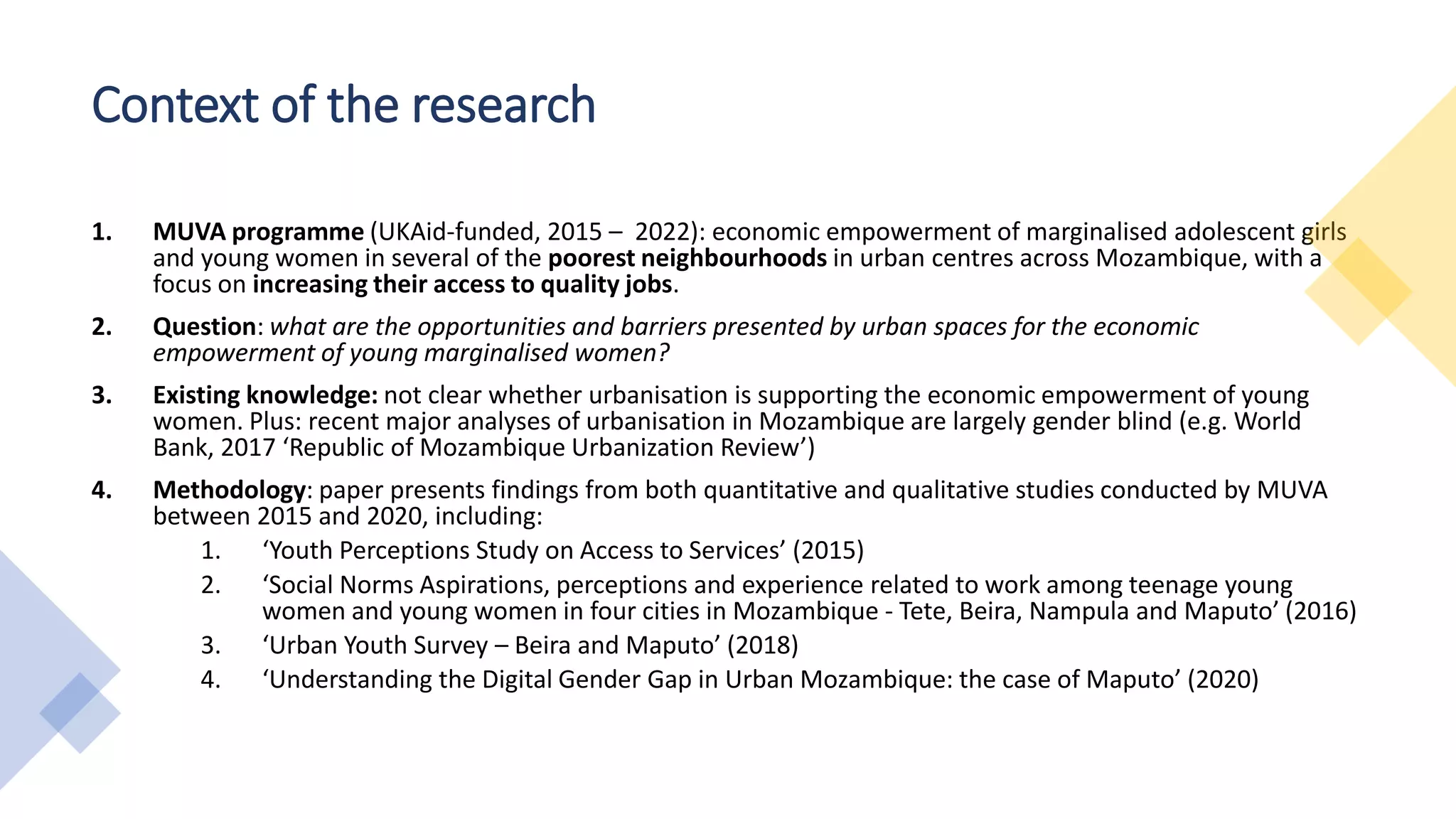 Context of the research
1. MUVA programme (UKAid-funded, 2015 – 2022): economic empowerment of marginalised adolescent girls
and young women in several of the poorest neighbourhoods in urban centres across Mozambique, with a
focus on increasing their access to quality jobs.
2. Question: what are the opportunities and barriers presented by urban spaces for the economic
empowerment of young marginalised women?
3. Existing knowledge: not clear whether urbanisation is supporting the economic empowerment of young
women. Plus: recent major analyses of urbanisation in Mozambique are largely gender blind (e.g. World
Bank, 2017 ‘Republic of Mozambique Urbanization Review’)
4. Methodology: paper presents findings from both quantitative and qualitative studies conducted by MUVA
between 2015 and 2020, including:
1. ‘Youth Perceptions Study on Access to Services’ (2015)
2. ‘Social Norms Aspirations, perceptions and experience related to work among teenage young
women and young women in four cities in Mozambique - Tete, Beira, Nampula and Maputo’ (2016)
3. ‘Urban Youth Survey – Beira and Maputo’ (2018)
4. ‘Understanding the Digital Gender Gap in Urban Mozambique: the case of Maputo’ (2020)
 