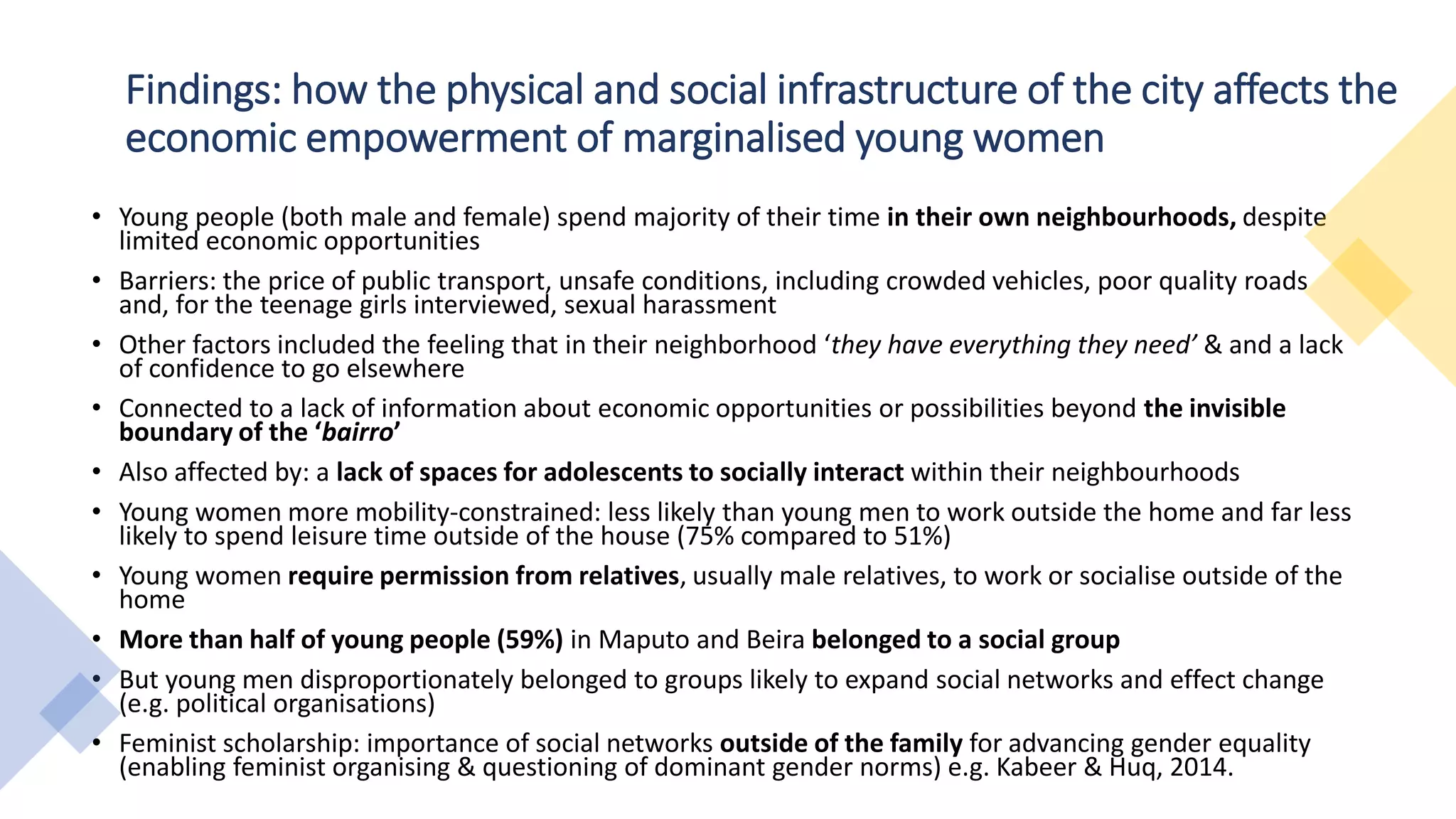 Findings: how the physical and social infrastructure of the city affects the
economic empowerment of marginalised young women
• Young people (both male and female) spend majority of their time in their own neighbourhoods, despite
limited economic opportunities
• Barriers: the price of public transport, unsafe conditions, including crowded vehicles, poor quality roads
and, for the teenage girls interviewed, sexual harassment
• Other factors included the feeling that in their neighborhood ‘they have everything they need’ & and a lack
of confidence to go elsewhere
• Connected to a lack of information about economic opportunities or possibilities beyond the invisible
boundary of the ‘bairro’
• Also affected by: a lack of spaces for adolescents to socially interact within their neighbourhoods
• Young women more mobility-constrained: less likely than young men to work outside the home and far less
likely to spend leisure time outside of the house (75% compared to 51%)
• Young women require permission from relatives, usually male relatives, to work or socialise outside of the
home
• More than half of young people (59%) in Maputo and Beira belonged to a social group
• But young men disproportionately belonged to groups likely to expand social networks and effect change
(e.g. political organisations)
• Feminist scholarship: importance of social networks outside of the family for advancing gender equality
(enabling feminist organising & questioning of dominant gender norms) e.g. Kabeer & Huq, 2014.
 