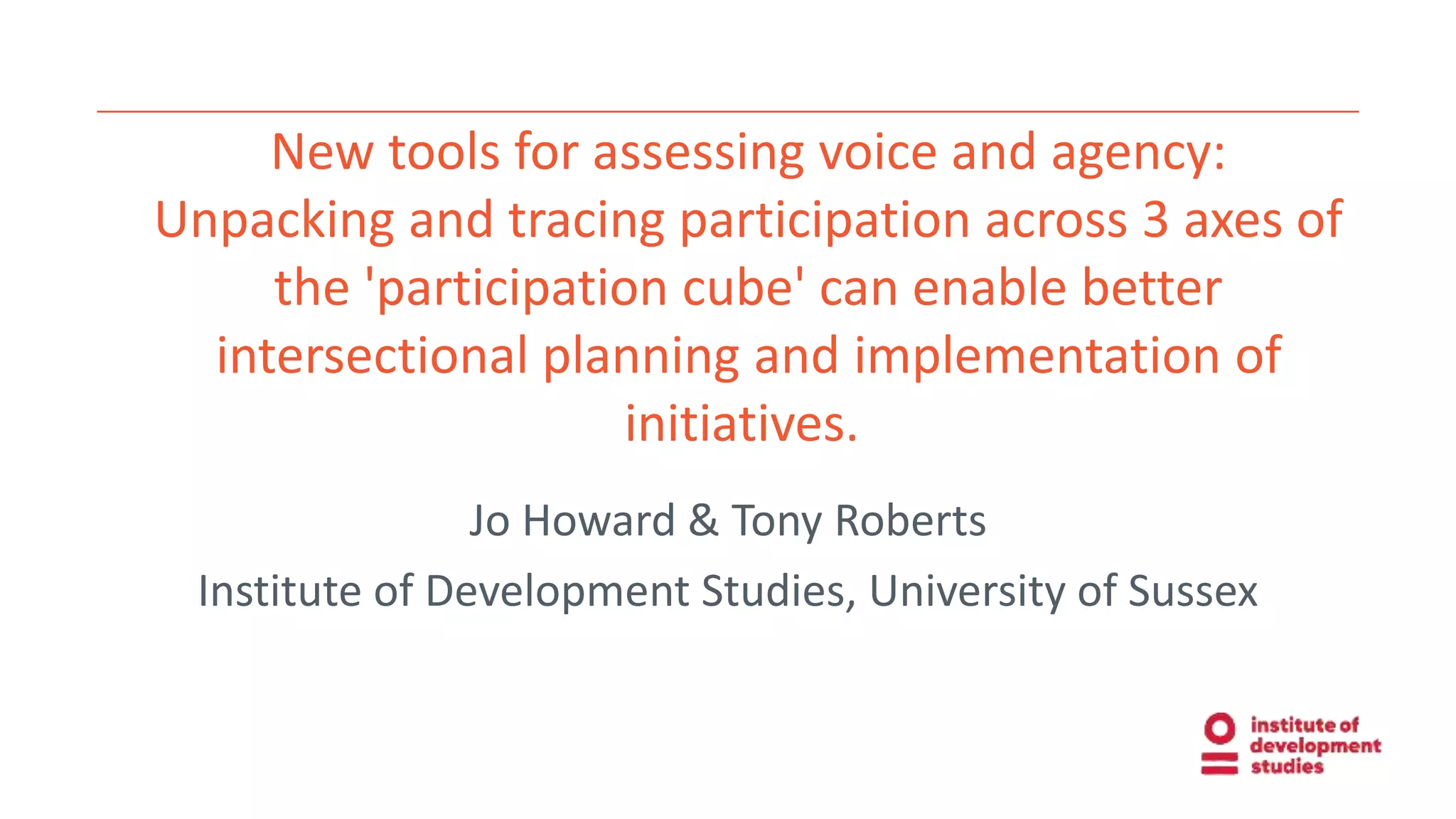 New tools for assessing voice and agency:
Unpacking and tracing participation across 3 axes of
the 'participation cube' can enable better
intersectional planning and implementation of
initiatives.
Jo Howard & Tony Roberts
Institute of Development Studies, University of Sussex
 