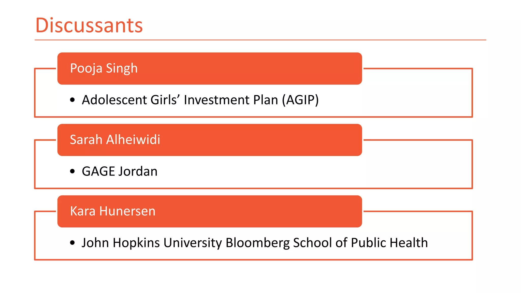 Discussants
• Adolescent Girls’ Investment Plan (AGIP)
Pooja Singh
• GAGE Jordan
Sarah Alheiwidi
• John Hopkins University Bloomberg School of Public Health
Kara Hunersen
 